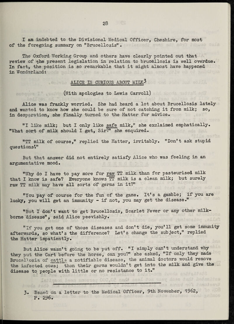 I am indebted to the Divisional Medical Officer, Cheshire, for most of the foregoing summary on Brucellosis• The Oxford Working Group and others have clearly pointed out that review of the present legislation in relation to brucellosis is well overdue. In fact, the position is so remarkable that it might almost have happened in Wonderland: ALICE IS CURIOUS .ABOUT MILK^ (With apologies to Lewis Carroll) Alice was frankly worried. She had heard a lot about Brucellosis lately and wanted to know how she could be sure of not catching it from milk; so, in desperation, she finally turned to the Hatter for advice. I like milk; but I only like safe milk,*' she exclaimed emphatically. “What sort of milk should I get. Sir? she enquired. TT milk of course,” replied the Hatter, irritably. ”Don't ask stupid questions1. But that answer did not entirely satisfy Alice who was feeling in an argumentative mood. Why do I have to pay more for raw TT milk than for pasteurised milk that I know is safe? Everyone knows TT milk is a clean milk; but surely raw TT milk may have all sorts of germs in it? You pay of course for the fun of the game. It's a gamble; if you are lucky, you will get an immunity - if not, you may get the disease. But I don't want to get Brucellosis, Scarlet Fever or any other milk- borne disease, said Alice peevishly. If you get one of those diseases and don't die, you'll get some immunity afterwards, so what's the difference? Let's change the subject, replied the Hatter impatiently. But Alice wasn't going to be put off. I simply can’t understand why they put the Cart before the horse, can you? she asked, If only they made Brucel’1 osis of cattle a notifiable disease, the animal doctors would remove the. infected cows; then their germs wouldn't get into the milk and give the disease to people with little or no resistance to it. 3. Based on a letter to the Medical Officer, 9th November, 1962, P. 296.