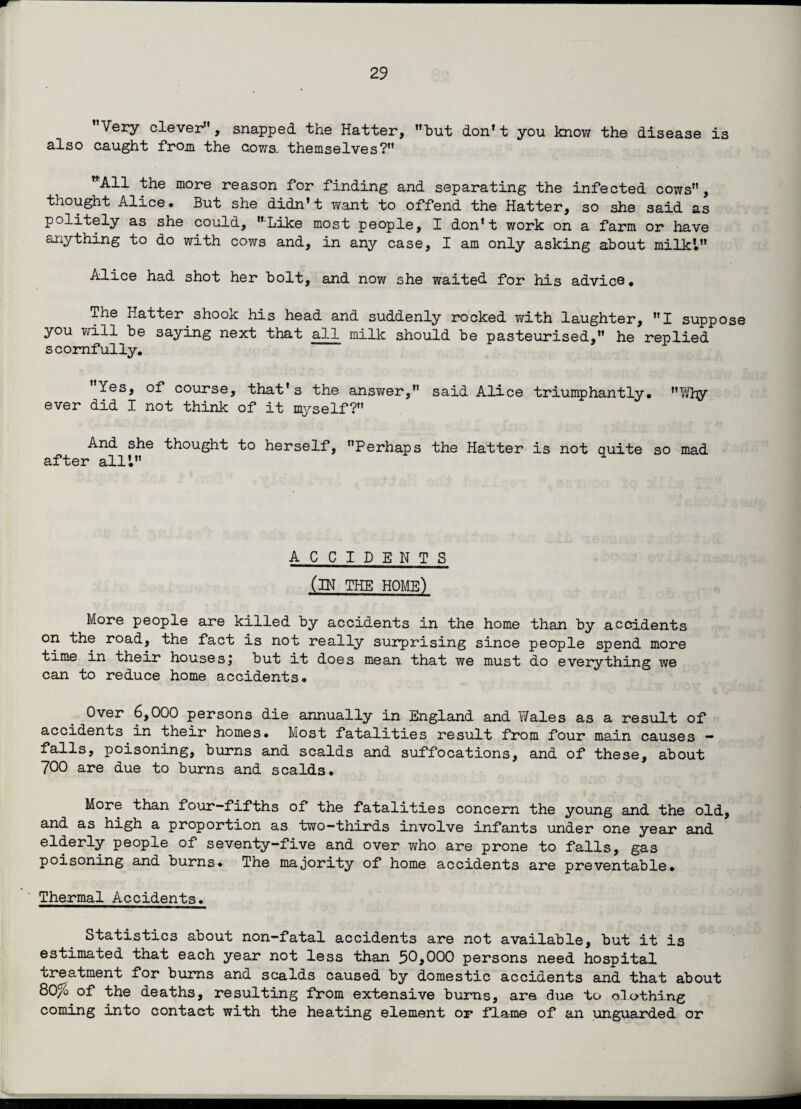 Very clever, snapped the Hatter, but don't you know the disease is also caught from the cows, themselves? nAll the more reason for finding and separating the infected cows, thought Alice. But she didn’t want to offend the Hatter, so she said as politely as she could, Like most people, I don’t work on a farm or have anything to do with cows and, in any case, I am only asking about milk’. Alice had shot her bolt, and now she waited for his advice# The Hatter shook his head and suddenly rocked with laughter, I suppose you will be saying next that all milk should be pasteurised, he replied scornfully. Yes, of course, that’s the ansY/er, said Alice triumphantly. Why ever did I not think of it myself? And she thought to herself, Perhaps the Hatter is not quite so mad after all’. ACCIDENTS (IN THE HOME) More people are killed by accidents in the home than by accidents on the road, the fact is not really surprising since people spend more time in their houses', but it does mean that we must do everything we can to reduce home accidents. Over 6,000 persons die annually in England and Wales as a result of accidents in their homes. Most fatalities result from four main causes — falls, poisoning, burns and scalds and suffocations, and of these, about 700 are due to burns and scalds. More than four-fifths of the fatalities concern the young and the old, and as high a proportion as two—thirds involve infants under one year and elderly people of seventy-five and over who are prone to falls, gas poisoning and burns* The majority of home accidents are preventable. Thermal Accidents. Statistics about non-fatal accidents are not available, but it is estimated that each year not less than 50,000 persons need hospital treatment for burns and scalds caused by domestic accidents and that about 80% of the deaths, resulting from extensive burns, are due to clothing coming into contact with the heating element or flame of an unguarded or