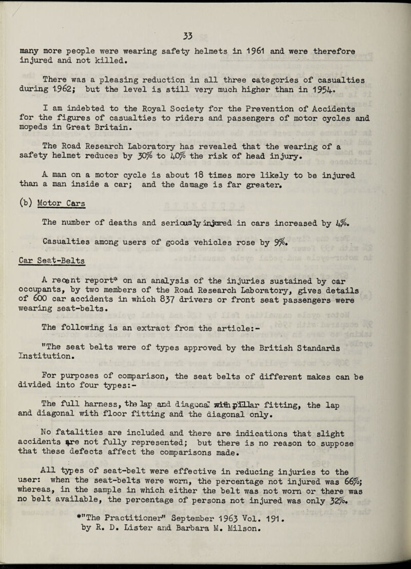 many more people were wearing safety helmets in 1961 and were therefore injured and not killed. There was a pleasing reduction in all three categories of casualties during 1962; but the level is still very much higher than in 1954« I am indebted to the Royal Society for the Prevention of Accidents for the figures of casualties to riders and passengers of motor cycles and mopeds in G-reat Britain. The Road Research Laboratory has revealed that the wearing of a safety helmet reduces by 30% to 40% the risk of head injury. A man on a motor cycle is about 18 times more likely to be injured than a man inside a car; and the damage is far greater. (b) Motor Cars The number of deaths and seriously injured in cars increased by 4%. Casualties among users of goods vehicles rose by 9%. Car Seat-Belts A recent report* on an analysis of the injuries sustained by car occupants, by two members of the Road Research Laboratory, gives details of 600 car accidents in which 837 drivers or front seat passengers were wearing seat-belts. The following is an extract from the article:- ’'The seat belts were of types approved by the British Standards Institution. For purposes of conparison, the seat belts of different makes can be divided into four types:- The full harness, the lap and diagonal wifepillar fitting, the lap and diagonal with floor fitting and the diagonal only. No fatalities are included and there are indications that slight accidents qne not fully represented; but there is no reason to suppose that these defects affect the comparisons made. All types of seat-belt were effective in reducing injuries to the user: when the seat-belts were worn, the percentage not injured was 66%; whereas, in the sample in which either the belt was not worn or there was no belt available, the percentage of persons not injured was only 32%. *”The Practitioner” September 1963 Vol. 191. by R. D. Lister and Barbara M. Milson.