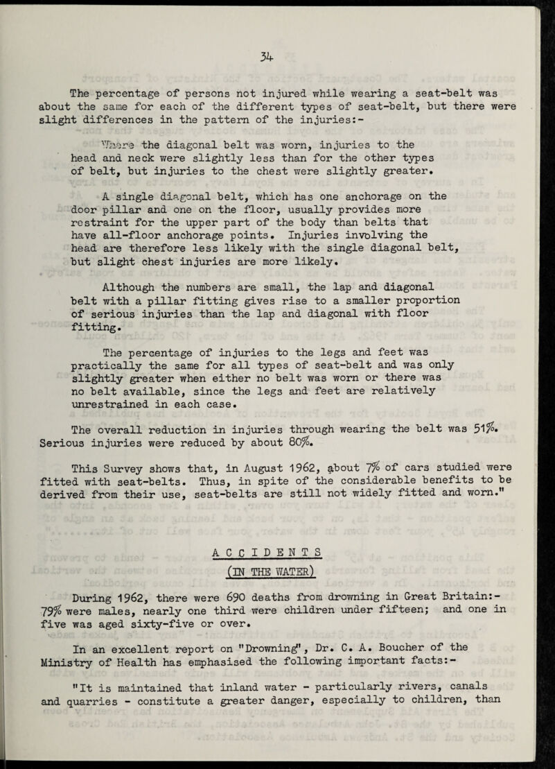 The percentage of persons not injured while wearing a seat-belt was about the same for each of the different types of seat-belt, but there were slight differences in the pattern of the injuries:- 'Tnore the diagonal belt was worn, injuries to the head and neck were slightly less than for the other types of belt, but injuries to the chest were slightly greater. A single diagonal belt, which has one anchorage on the door pillar and one on the floor, usually provides more restraint for the upper part of the body than belts that have all-floor anchorage points. Injuries involving the head are therefore less likely with the single diagonal belt, but slight chest injuries are more likely. 4 Although the numbers are small, the lap and diagonal belt with a pillar fitting gives rise to a smaller proportion of serious injuries than the lap and diagonal with floor fitting. The percentage of injuries to the legs and feet was practically the same for all types of seat-belt and was only slightly greater when either no belt was worn or there was no belt available, since the legs and feet are relatively unrestrained in each case. The overall reduction in injuries through wearing the belt was 51 Serious injuries were reduced by about Q0%. This Survey shows that, in August 1962, about 7% of cars studied were fitted with seat-belts. Thus, in spite of the considerable benefits to be derived from their use, seat-belts are still not widely fitted and worn.” ACCIDENTS (IN THE water) During 1962, there were 690 deaths from drowning in G-reat Britain:— 79^ were males, nearly one third were children under fifteen; and one in five was aged sixty-five or over. In an excellent report on “Drowningf1, Dr. C. A. Boucher of the Ministry of Health has emphasised the following important facts:- “It is maintained that inland water - particularly rivers, canals and quarries - constitute a greater danger, especially to children, than