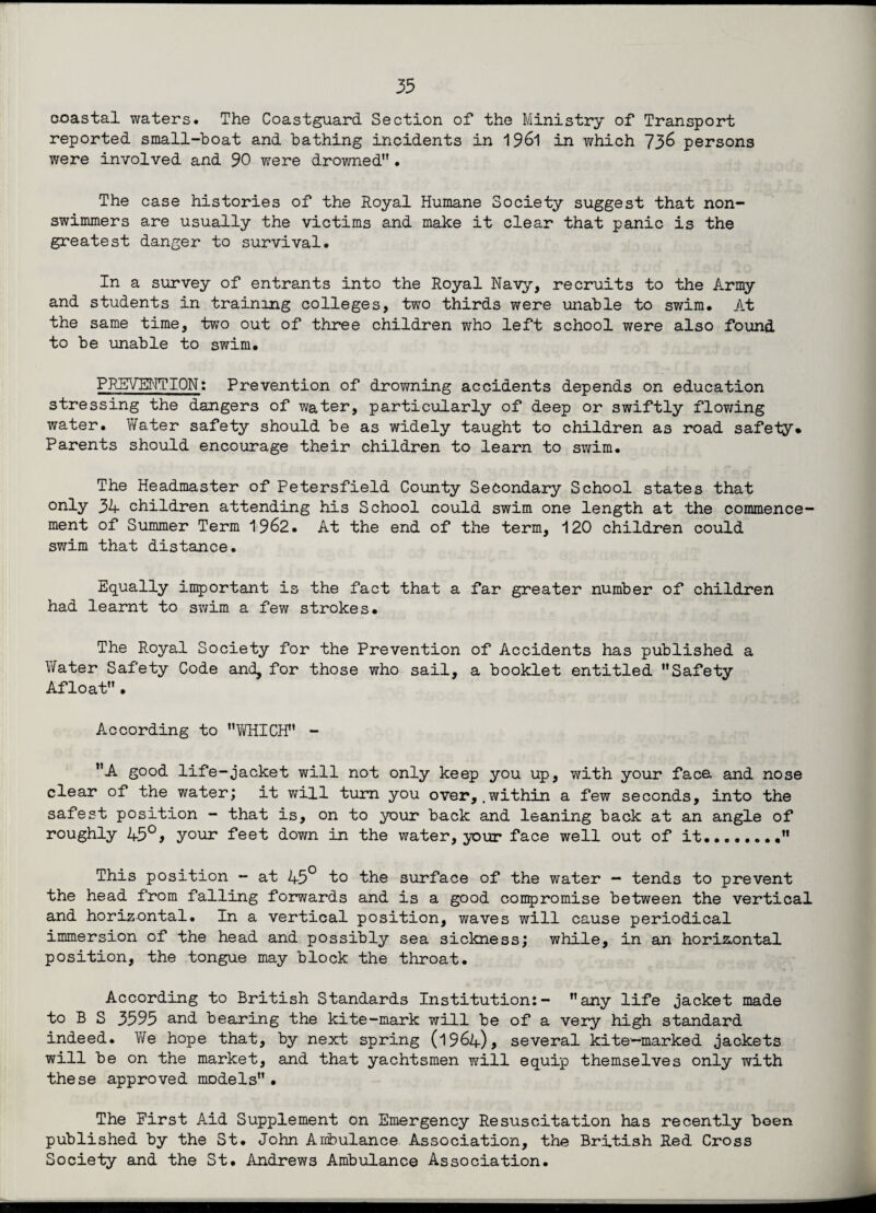 coastal waters. The Coastguard Section of the Ministry of Transport reported small-boat and bathing incidents in 1961 in which 736 persons were involved and 90 were drowned• The case histories of the Royal Humane Society suggest that non¬ swimmers are usually the victims and make it clear that panic is the greatest danger to survival. In a survey of entrants into the Royal Navy, recruits to the Army and students in training colleges, two thirds were unable to swim. At the same time, two out of three children who left school were also found to be unable to swim. PREVENTION: Prevention of drowning accidents depends on education stressing the dangers of water, particularly of deep or swiftly flowing water. Water safety should be as widely taught to children as road safety* Parents should encourage their children to learn to swim. The Headmaster of Petersfield County Secondary School states that only 34 children attending his School could swim one length at the commence¬ ment of Summer Term 1962. At the end of the term, 120 children could swim that distance. Equally important is the fact that a far greater number of children had learnt to swim a few strokes. The Royal Society for the Prevention of Accidents has published a Water Safety Code and, for those who sail, a booklet entitled Safety Afloat. According to WHICH - A good life-jacket will not only keep you up, with your face, and nose clear of the water; it will turn you over,.within a few seconds, into the safest position - that is, on to your back and leaning back at an angle of roughly 45°, your feet down in the water, your face well out of it. This position - at 45° to the surface of the water - tends to prevent the head from falling forwards and is a good compromise between the vertical and horizontal. In a vertical position, waves will cause periodical immersion of the head and possibly sea sickness; while, in an horizontal position, the tongue may block the throat. According to British Standards Institution:- any life jacket made to B S 3595 and bearing the kite-mark will be of a very high standard indeed. We hope that, by next spring (1964), several kite-marked jackets will be on the market, and that yachtsmen will equip themselves only with these approved models• The First Aid Supplement on Emergency Resuscitation has recently been published by the St. John Ambulance Association, the British Red Cross Society and the St. Andrews Ambulance Association.