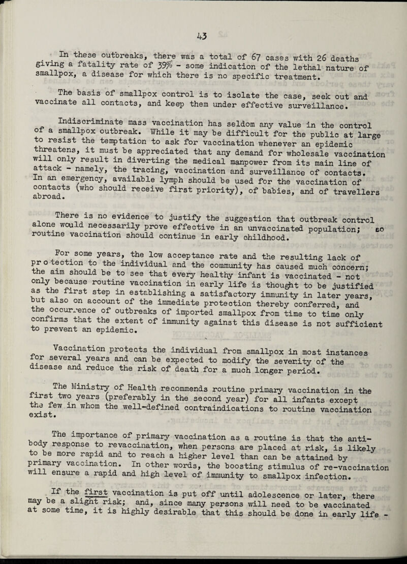 . . In these outbreaks, there was a total of 67 cases with 26 deaths giving a fatality rate of y$% - some indication of the lethal nature of smallpox, a disease for which there is no specific treatment. The basis of smallpox control is to isolate the case, seek out and vaccinate all contacts, and keep them under effective surveillance. Indiscriminate mass vaccination has seldom any value in the control of a smallpox outbreak. While it may be difficult for the public at large o resist the temptation to ask for vaccination whenever an epidemic threatens, it must be appreciated that any demand for wholesale vaccination only result in diverting the medical manpower from its main line of a ac l. namely, the tracing, vaccination and surveillance of contacts, n an emergency, available lymph should be used for the vaccination of contacts (who should receive first priority), of babies, and of travellers There is no evidence to justify the suggestion that outbreak control alone would necessarily prove effective in an unvaccinated population; so routine vaccination should continue in early childhood. ^For some years, the low acceptance rate and the resulting lack of protection to the individual and the community has caused much concern: the aim should be to see that every healthy infant is vaccinated - not only because routine vaccination in early life is thougit to be justified as the first step in establishing a satisfactory immunity in later years, ut also on account of the immediate protection thereby conferred, and e occurrence of outbreaks of imported smallpox from time to time only confirms that the extent of immunity against this disease is not sufficient to prevent an epidemic. \ Vaccination protects the individual from smallpox in most instances lor several years and can be expected to modify the severity of the disease and reduce the risk of death for a much longer period. The Ministry of Health recommends routine primary vaccination in the first two years (preferably in the second year) for all infants except the few in whom the well-defined contraindications to routine vaccination exist. The importance of primary vaccination as a routine is that the anti- ody response to revaccination, when persons are placed at risk, is likely to be more rapid and to reach a higher level than can be attained by primary vaccination. In other words, the boosting stimulus of re-vaccination will ensure a rapid and high level of immunity to smallpox infection. If the fi£st vaccination is put off until adolescence or later, there may be a slight risk;. and, since many persons will need to be vaccinated at some time, it is highly desirable that this should be done in early life -