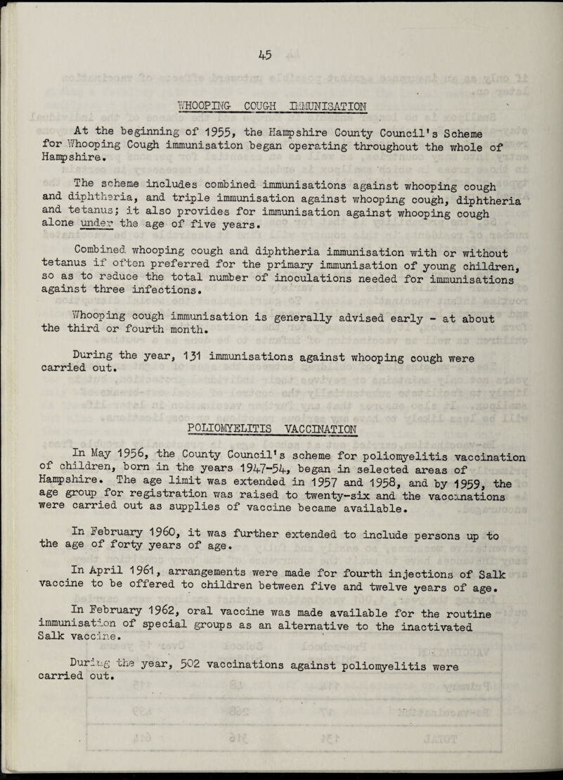 WHOOPIMx COUG-H IMMUNISATION At the beginning of 1955, the Hampshire County Council’s Scheme for Whooping Cough immunisation began operating throughout the whole of Hampshire. The scheme includes combined immunisations against whooping cough and diphtheria, and triple immunisation against whooping cough, diphtheria and tetanus; it also provides for immunisation against whooping cough alone under the age of five years. Combined whooping cough and diphtheria immunisation with or without tetanus if often preferred for the primary immunisation of young children, so as to reduce the total number of inoculations needed for immunisations against three infections. Whooping cough immunisation is generally advised early - at about the third or fourth month. During the year, 131 immunisations against whooping cough were carried out. POLIOMYELITIS VACCINATION In May 1956, the County Council’s scheme for poliomyelitis vaccination of children, born in the years 1947~54, began in selected areas of Hampshire. The age limit was extended in 1957 and 1958, and by 1959, the age group for registration was raised to twenty-six and the vaccinations were carried out as supplies of vaccine became available. j.n February i960, it was further extended to include persons up to the age of forty years of age. In April 1961, arrangements were made for fourth injections of Salk vaccine to be offered to children between five and twelve years of age. In Eebruary 1962, oral vaccine was made available for the routine immunisation of special groups as an alternative to the inactivated Salk vaccine. During the year, 502 vaccinations against poliomyelitis carried out. were
