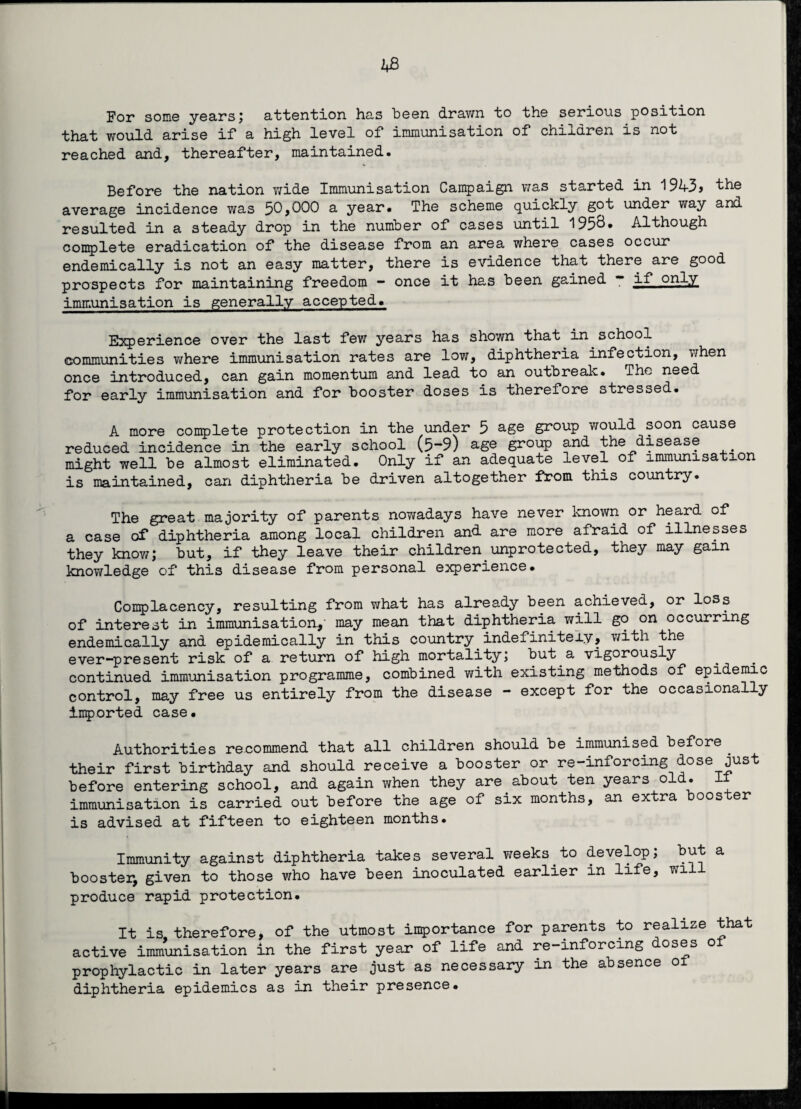 For some years; attention has been drawn bo the serious position that would arise if a high level of immunisation of children is not reached and, thereafter, maintained. Before the nation wide Immunisation Campaign was started in 1943* the average incidence was f>0,000 a year. The scheme quickly got under way and resulted in a steady drop in the number of cases until 195^* Although complete eradication of the disease from an area where cases occur endemically is not an easy matter, there is evidence that there are good prospects for maintaining freedom - once it has been gained - if only immunisation is generally accepted. Experience over the last few years has shown that in school communities where immunisation rates are low, diphtheria infection, when once introduced, can gain momentum and lead to an outbreak. The need for early immunisation and for booster doses is therefore stressed. A more complete protection in the under 5 age group would soon cause reduced incidence in the early school (5-9) age group and the disease might well be almost eliminated. Only if an adequate level of immunisati n is maintained, can diphtheria be driven altogether from this country. The great majority of parents nowadays have never known or heard of a case of diphtheria among local children and are more afraid of illnesses they know; but, if they leave their children unprotected, they may gain knowledge of this disease from personal experience. Complacency, resulting from what has already been achieved, or loss of interest in immunisation,' may mean that diphtheria will go on occurring endemically and epidemically in this country indefinitely, with the ever-present risk of a return of high mortality; but a vigorously continued immunisation programme, combined with existing methods of epidemic control, may free us entirely from the disease - except for the occasionally imported case. Authorities recommend that all children should be immunised before their first birthday and should receive a booster or re-inforcing dose just before entering school, and again when they are about ten years old. It immunisation is carried out before the age of six months, an extra booster is advised at fifteen to eighteen months. Immunity against diphtheria takes several weeks to develop; but a booster, given to those who have been inoculated earlier in life, wi produce rapid protection. It is therefore, of the utmost importance for parents to realize that active immunisation in the first year of life and re-inforcing doses of prophylactic in later years are just as necessary in the absence ol diphtheria epidemics as in their presence.