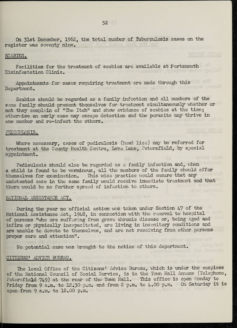 On 31st December, 1962, the total number of Tuberculosis cases on the register was seventy nine. SCABIES. Facilities for the treatment of scabies are available at Portsmouth Disinfestation Clinic. Appointments for cases requiring treatment are made through this Department. Scabies should be regarded as a family infection and all members of the same family should present themselves for treatment simultaneously whether or not they complain of The Itch and show evidence of scabies at the time; otherwise an early case may escape detection and the parasite may thrive in one member and re-infect the others. PEDICULOSIS. Where necessary, cases of pediculosis (head lice) may be referred for treatment at the County Health Centre, Love Lane, Petersfield, by special appointment. Pediculosis should also be regarded as a family infection and, when a child is found to be verminous, all the members of the family should offer themselves for examination. This wise practice would ensure that any undetected case in the same family would receive immediate treatment and that there would be no further spread of infection to others. NATIONAL ASSISTANCE ACT. During the year no official action was taken under Section A7 of the National Assistance Act, 1948, in connection with the removal to hospital of persons who are suffering from grave chronic disease or, being aged and infirm or physically incapacitated, are living in insanitary conditions and are unable to devote to themselves, and are not receiving from other persons proper care and attention. No potential case was brought to the notice of this department, CITIZENS1 ADVICE BUREAU. The local Office of the Citizens’ Advice Bureau, which is under the auspices of the National Council of Social Service, is in the Town Hall Annexe (Telephone, Petersfield 749) at the rear of the Town Hall. This office is open Monday to Friday from 9 a.m. to 12.30 p.m. and from 2 p.m. to 4*00 p.m. On Saturday it is open from 9 a.m. to 12.00 p.m.
