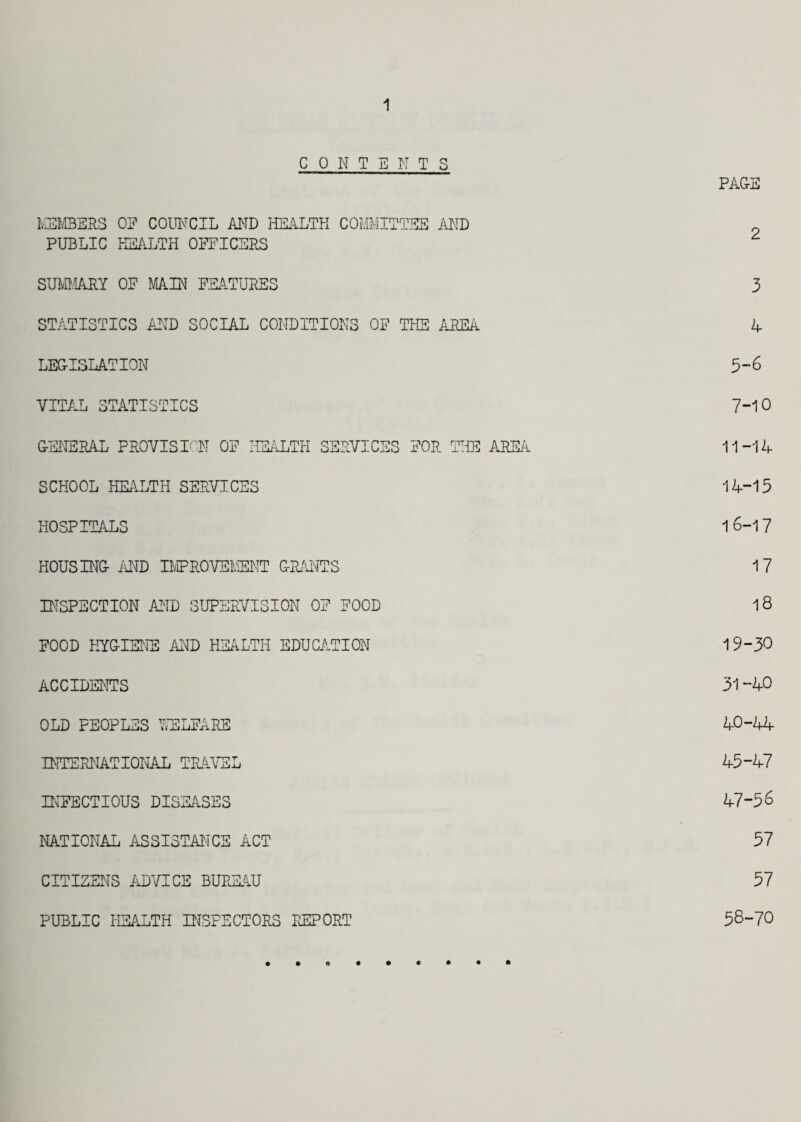 1 CONTENTS PAGE MEMBERS 0? COUNCIL AND HEALTH COMMITTEE AND PUBLIC HEALTH OFFICERS 2 SUMMARY OF MAIN FEATURES 3 STATISTICS AND SOCIAL CONDITIONS OF THE AREA 4 LEGISLATION 5-6 VITAL STATISTICS 7-10 GENERAL PROVISION OF HEALTH SERVICES FOR THE AREA 11-14 SCHOOL HEALTH SERVICES 14-15 HOSPITALS 16-17 HOUSING AND IMPROVEMENT GRANTS 17 INSPECTION AND SUPERVISION OF FOOD 18 FOOD HYGIENE AND HEALTH EDUCATION 19-30 ACCIDENTS 31-40 OLD FEOPLES WELFARE 40-44 INTERNATIONAL TRAVEL 45-47 INFECTIOUS DISEASES 47-56 NATIONAL ASSISTANCE ACT 57 CITIZENS ADVICE BUREAU 57 PUBLIC HEALTH INSPECTORS REPORT 58-70 « • • • • • o • •