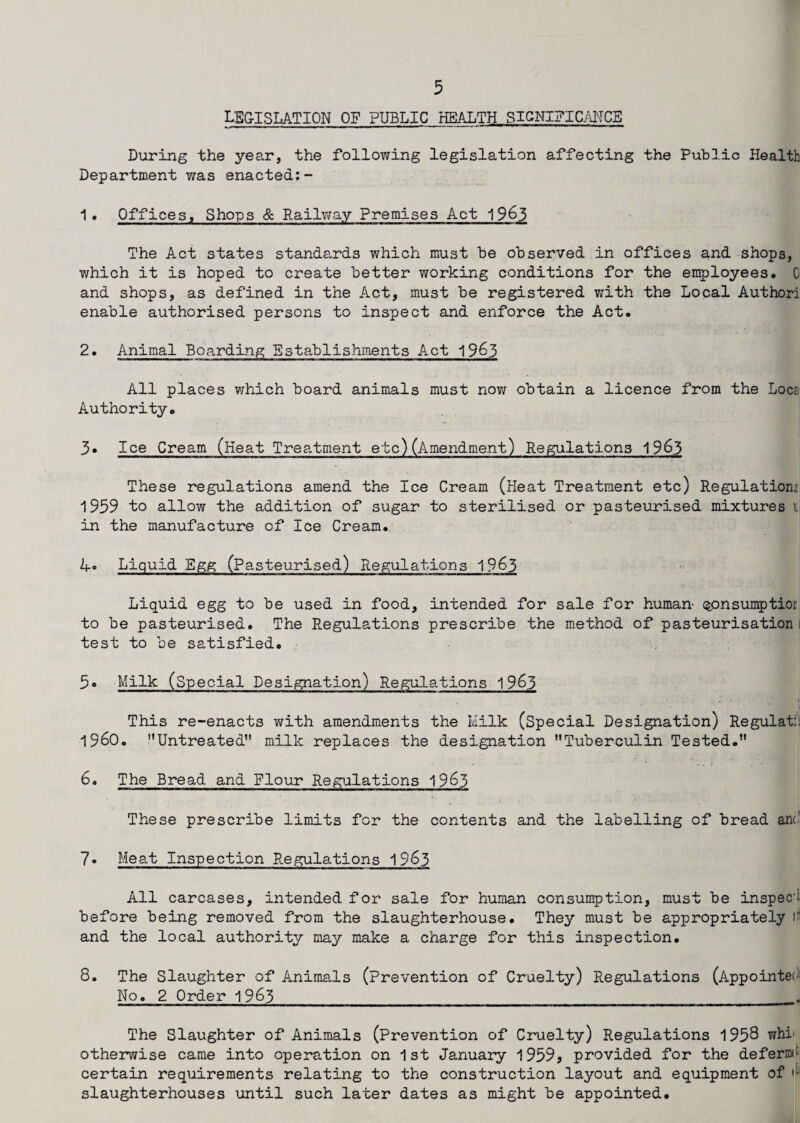 LEGISLATION of public HEALTH SIGNIFICANCE During the year, the following legislation affecting the Public Health Department was enacted:- 1 . Offices, Shops & Railway Premises Act 1963 The Act states standards which must be observed in offices and shops, which it is hoped to create better working conditions for the employees, C and shops, as defined in the Act, must be registered with the Local Authori enable authorised persons to inspect and enforce the Act. 2. Animal Boarding Establishments Act 1963 All places which board animals must now obtain a licence from the Loca Authority, 3* Ice Cream (Heat Treatment etc) (Amendment) Regulations 1963 These regulations amend the Ice Cream (Heat Treatment etc) Regulations 1939 to allow the addition of sugar to sterilised or pasteurised mixtures i in the manufacture of Ice Cream. 4° Liquid Egg (Pasteurised) Regulations 1963 Liquid egg to be used in food, intended for sale for human qonsumptior to be pasteurised. The Regulations prescribe the method of pasteurisation i test to be satisfied. 5« Milk (Special Designation) Regulations 1963 This re-enacts with amendments the Milk (Special Designation) Regulate i960. Untreated11 milk replaces the designation Tuberculin Tested. .. i • 1 6. The Bread and Flour Regulations 1963 These prescribe limits for the contents and the labelling of bread ant 7. Meat Inspection Regulations 1963 All carcases, intended for sale for human consumption, must be inspect before being removed from the slaughterhouse. They must be appropriately i and the local authority may make a charge for this inspection. 8. The Slaughter of Animals (prevention of Cruelty) Regulations (Appointed No. 2 Order 1963 . The Slaughter of Animals (Prevention of Cruelty) Regulations 1958 whi otherwise came into operation on 1st January 1959, provided for the defermt certain requirements relating to the construction layout and equipment of <:i slaughterhouses until such later dates as might be appointed.