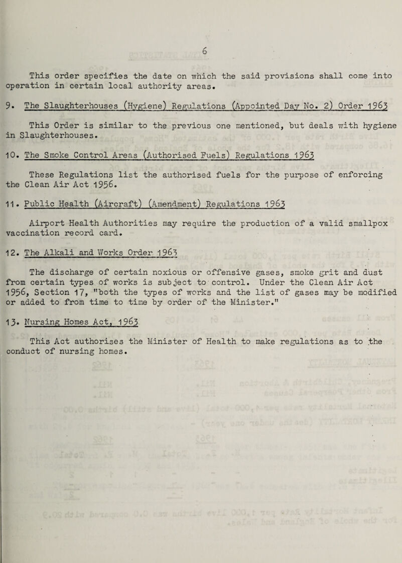 This order specifies the date on which the said provisions shall come into operation in certain local authority areas. 9• The Slaughterhouses (Hygiene) Regulations (Appointed Day No. 2) Order 1963 This Order is similar to the previous one mentioned, but deals with hygiene in Slaughterhouses. 10. The Smoke Control Areas (Authorised Fuels) Regulations 1965 These Regulations list the authorised fuels for the purpose of enforcing the Clean Air Act 1956. 11. Public Health (Aircraft) (Amendment) Regulations 1963 Airport Health Authorities may require the production of a valid smallpox vaccination record card. 12. The Alkali and Works Order 1963 The discharge of certain noxious or offensive gases, smoke grit and dust from certain types of works is subject to control. Under the Clean Air Act 1956, Section 17, both the types of works and the list of gases may be modified or added to from time to time by order of the Minister. 13. Nursing Homes Act, 1963 This Act authorises the Minister of Health to make regulations as to the conduct of nursing homes.
