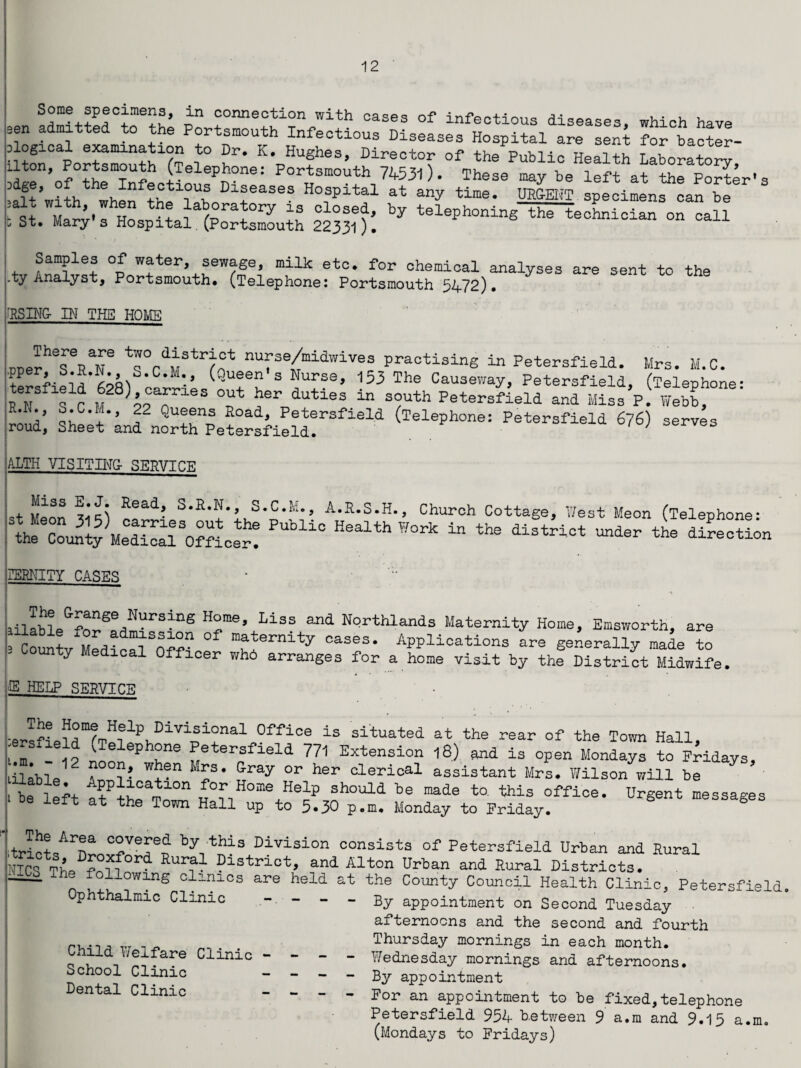 some speoi.nens, in connection with cases of infectious diseases, which have sen admitted to the Portsmouth Infectious Diseases Hospital are sent for bacter- slogical examination to Dr. K. Hughes, Director of the Public Health Laborato™ Uton, Portsmouth (Telephone: Portsmouth 74531). These may be left at the Power's Ult’»i4 when ths l\S Diseases Hospital at any time. URGENT specimens can be fh Ho + ?-afcra!0ry 13 olosed’ telephoning^hi-technician on call o St, Mary s Hospital (Portsmouth 22331). Samples of water, sewage, milk etc. for chemical analyses are sent to the ty Analyst, Portsmouth. (Telephone: Portsmouth 5472). fRSING- IN THE HOME PDerhTRT nufse/midwiv^ practising in Petersfield. Mrs. M.C. .pper, b.R.N. S.C.M. (Queen1 s Nurse, 153 The Causeway, Petersfield, (Telephone' ReN S C M*h?TleS T ?Sr dUtiSS “ S?Uth Peters?ield and Miss’?! lebbf 22 <3ueens Road, Petersfield (Telephone: Petersfield 676) serves roud, Sheet and north Petersfield. ‘ J es ALTH VI SIT BIG- SERVICE Miss Head, S.R.N., S.C.M., A.R.S.H., Church Cottage, West Meon (Telephone* theeCou^ty Me°ScalSOmcer? “ the diStri0t Under the dil-eoti°n SBBNITY CASES * ' ailable&forSpf=!!!UrS^nS E°me’ Liss and Northlands Maternity Home, Emsworth, are co^tv MedicSSOf?? Applications are generally made to ' ty Medlcal Officer wh6 arranges for a home visit by the District Midwife ffl HELP SERVICE • ■ersfLld^Tp^^h01^1^3,1^0^106 ±S situated at the rear of the Town Hall, l l ^TelePh°ne Petersfield 771 Extension l8) and is open Mondays to Fridays lilable^ Aruli W+*n M£S* l™7 °r her clerical assistant Mrs. Wilson will be i be ieft tt ?the£Z Ho^+Hedp *hould made to. this office. Urgent messages eit at the Town Hal1 aP to 5.30 p.m. Monday to Friday. Jct,AT Tepf by;this Division insists of Petersfield Urban and Rural ??d Alton ?rban and Rural Districts. lies The following clinics are held Ophthalmic Clinic Child Welfare Clinic - - - School Clinic - - - Dental Clinic - - - the County Council Health Clinic, Petersfield By appointment on Second Tuesday afternoons and the second and fourth Thursday mornings in each month. Wednesday mornings and afternoons. By appointment For an appointment to be fixed,telephone Petersfield 954 Between 9 a.m and 9.15 a.m0 (Mondays to Fridays)