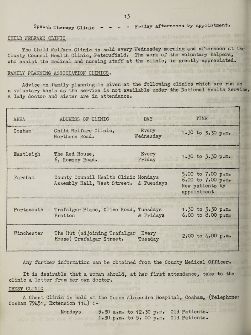 Speech Therapy Clinic - - - - Friday aft«™*ona by appointment. CHILD WELFARE CLINIC The Child Welfare Clinic is held every Wednesday morning and afternoon at the County Council Health Clinic, Petersfield. The work of the voluntary helpers, who assist the medical and nursing staff at the clinic, is greatly appreciated. FAMILY PLANNING- ASSOCIATION CLINICS. Advice on family planning is given at the following clinics which are run on a voluntary basis as the service is not available under the National Health Service* A lady doctor and sister are in attendance. AREA ADDRESS OF CLINIC DAY TIME V'INm* im—,lI . ■ 1.- - Cosham Child Welfare Clinic, Every Northern Road. Wednesday 1.30 to 3*30 p*m. Eastleigh The Red House, 6, Romsey Road. Every Friday 1.30 to 3.3O p.m. Fareham County Council Health Clinic Mondays Assembly Hall, West Street. & Tuesdays 5.00 to 7»00 p.m. 6.00 to 7»00 p.m. New patients by appointment Portsmouth Trafalgar Place, Clive Road, Fratton Tuesdays & Fridays 1.30 to 3*30 p.m. 6.00 to 8.00 p.m. Winchester The Hut (adjoining Trafalgar House) Trafalgar Street. Every Tue sday 2.00 to 4*00 p.m. Any further information can be obtained from the County Medical Officer. It is desirable that a woman should, at her first attendance, take to the clinic a letter from her own doctor. CHEST CLINIC A Chest Clinic is held at the Queen Alexandra Hospital, Cosham, (Telephone: Cosham 79451? Extension 114) s- Mondays 9»30 a.m. to 12.30 p.m. Old Patients. 1.30 p.m. to 5. 0Q p.m. Old Patients.