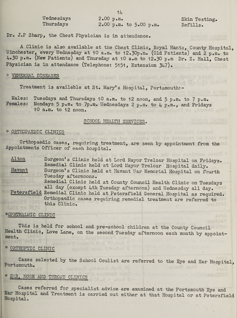 Wednesdays Thursdays Skin Testing, Refills. 14 2.00 p.m. 2.00 p.m. to 5-00 p.m. Dr. J.P Sharp, the Chest Physician is in attendance. A Clinic is also available at the Chest Clinic, Royal Hants, County Hospital, Winchester, every Wednesday at 10 a.m. to 12.30p.m. (Old Patients) and 2 p.m. to 4.30 p.m. (New Patients) and Thursday at 10 a.m to 12.30 p.m Dr. Z. Hall, Chest Physician is in attendance (Telephone: 5151, Extension 347). * VENEREAL DISEASES Treatment is available at St. Mary*s Hospital, Portsmouth:- Males: Tuesdays and Thursdays 10 a.m. to 12 noon, and 5 p.m. to 7 p.m. Females: Mondays 5 p.m. to 7p.m. Wednesdays 2 p.m. to 4 p.m., and Fridays 10 a.m. to 12 noon. SCHOOL HEALTH SERVICES. * ORTHOPAEDIC CLINICS Orthopaedic cases, requiring treatment, are seen by appointment from the Appointments Officer of each hospital. Alton Havant Surgeon’s Clinic held at Lord Mayor Treloar Hospital on Fridays. Remedial Clinic held at Lord Mayor Treloar Hospital daily. Surgeon’s Clinic held at Havant War Memorial Hospital on fourth Tuesday afternoons. Remedial Clinic held at County Council Health Clinic on Tuesdays all day (except 4th Tuesday afternoon) and Wednesday all day. Petersfield Remedial Clinic held at Petersfield G-eneral Hospital as required. Orthopaedic cases requiring remedial treatment are referred to this Clinic. *OPHTHALMIC CLINIC This is held for school and pre-school children at the County Council Health Clinic, Love Lane, on the second Tuesday afternoon each month by appoint¬ ment. * ORTHOPTIC CLINIC Cases selected by the School Oculist are referred to the Eye and Ear Hospital Portsmouth. ’ - * EAR, NOSE AND THROAT CLINICS [ Cases referred for specialist advice are examined at the Portsmouth Eye and Ear Hospital and Treatment is carried out either at that Hospital or at Petersfield Hospital.