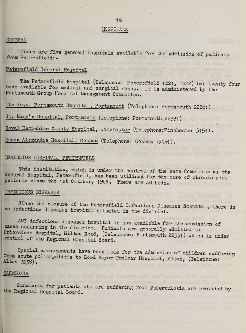 GENERAL There are five general hospitals available for the admission of patients from Petersfield:- Petersfield General Hospital The Petersfield Hospital (Telephone: Petersfield 1221, 1222) has twenty four beds available for medical and surgical cases. It is administered by the Portsmouth Group Hospital Management Committee. The Royal Portsmouth Hospital, Portsmouth (Telephone: Portsmouth 22281) St. Mary’s Hospital, Portsmouth (Telephone: Portsmouth 22331) Royal Hampshire County Hospital, l/inchester (Telephoned?inchester 5151)• Queen Alexandra Hospital. Cosham (Telephone: Cosham 79451). HEATHSIDE HOSPITAL, PETERSFIELD This institution, which is under the control of the same Committee as the General Hospital, Petersfield, has been utilised for the care of chronic sick patients since the 1st October, 1949. There are 40 beds. INFECTIOUS DISEASES nn 3“?? the closure of the Petersfield Infectious Diseases Hospital, there is no infectious diseases hospital situated in the district. ANY infectious diseases hospital is now available for the admission of cases occurring in the district. Patients are generally admitted to ?aSpi:talj Milton Road* (Telephone: Portsmouth 22331) which is under control of the Regional Hospital Board. Special arrangements have been made for the admission of children suffering Altona2238)P°ll0myelitiS t0 L°pd May°r Treloar Hospital, Alton, (Telephone: SANATORIA Sa?atoFla for patients who are suffering from Tuberculosis are provided by the Regional Hospital Board. *
