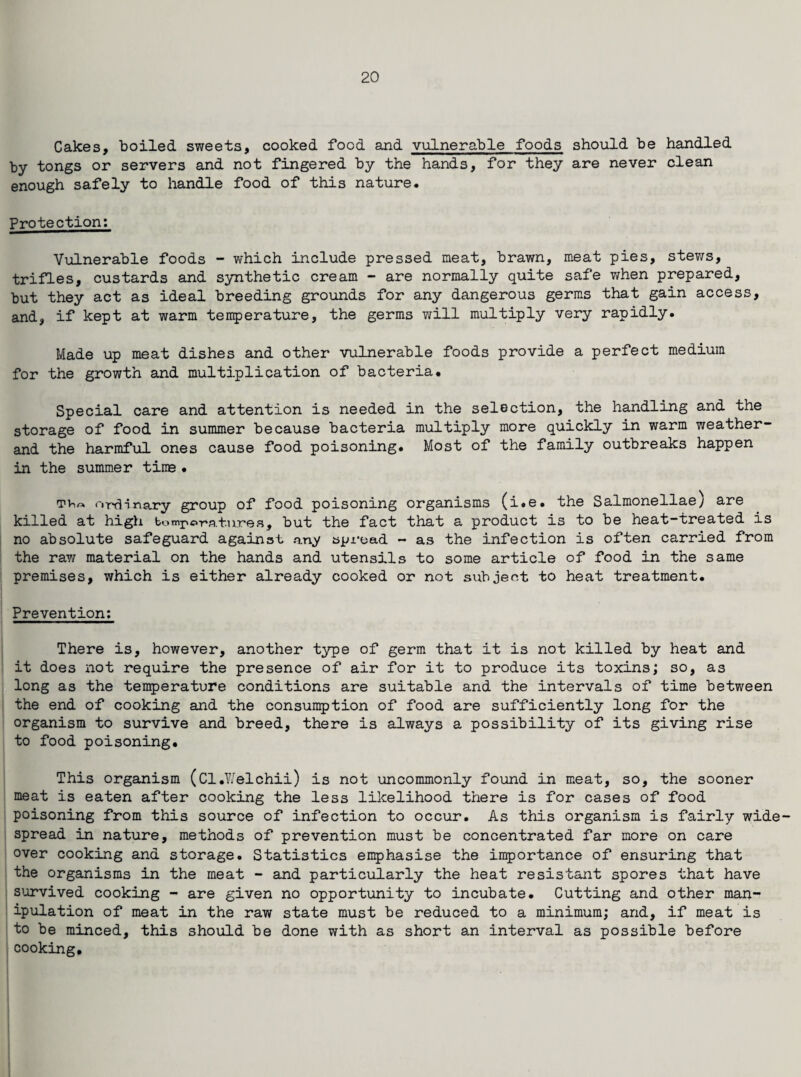 Cakes, boiled sweets, cooked food and vulnerable foods should be handled by tongs or servers and not fingered by the hands, for they are never clean enough safely to handle food of this nature. Protection; Vulnerable foods - which include pressed meat, brawn, meat pies, stews, trifles, custards and synthetic cream - are normally quite safe when prepared, but they act as ideal breeding grounds for any dangerous germs that gain access, and, if kept at warm temperature, the germs will multiply very rapidly. Made up meat dishes and other vulnerable foods provide a perfect medium for the growth and multiplication of bacteria. Special care and attention is needed in the selection, the handling and the storage of food in summer because bacteria multiply more quickly in warm weathei and the harmful ones cause food poisoning. Most of the family outbreaks happen in the summer time • ordinary group of food poisoning organisms (i.e. the Salmonellae) are killed at high bomporatures, but the fact that a product is to be heat-treated is no absolute safeguard against any spread - as the infection is often carried from the raw material on the hands and utensils to some article of food in the same premises, which is either already cooked or not subject to heat treatment. Prevention: There is, however, another type of germ that it is not killed by heat and it does not require the presence of air for it to produce its toxins; so, as long as the temperature conditions are suitable and the intervals of time between the end of cooking and the consumption of food are sufficiently long for the organism to survive and breed, there is always a possibility of its giving rise to food poisoning. This organism (Cl.Welchii) is not uncommonly found in meat, so, the sooner meat is eaten after cooking the less likelihood there is for cases of food poisoning from this source of infection to occur. As this organism is fairly wide spread in nature, methods of prevention must be concentrated far more on care over cooking and storage. Statistics emphasise the importance of ensuring that the organisms in the meat - and particularly the heat resistant spores that have survived cooking - are given no opportunity to incubate. Cutting and other man¬ ipulation of meat in the raw state must be reduced to a minimum; and, if meat is to be minced, this should be done with as short an interval as possible before cooking.