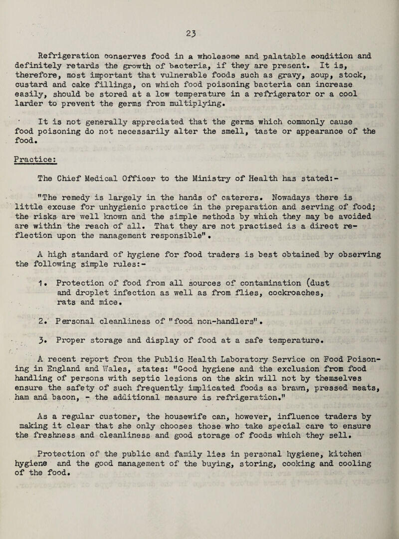 Refrigeration conserves food in a wholesome and palatable oondition and definitely retards the growth of bacteria, if they are present. It is, therefore, most important that vulnerable foods such as gravy, soup, stock, custard and cake fillings, on which food poisoning bacteria can increase easily, should be stored at a low temperature in a refrigerator or a cool larder to prevent the germs from multiplying. It is not generally appreciated that the germs which commonly cause food poisoning do not necessarily alter the smell, taste or appearance of the food. Practice: The Chief Medical Officer to the Ministry of Health has stated:- ’’The remedy is largely in the hands of caterers. Nowadays there is little excuse for unhygienic practice in the preparation and serving of food; the risks are well known and the simple methods by which they may be avoided are within the reach of all. That they are not practised is a direct re¬ flection upon the management responsible”• A high standard of hygiene for food traders is best obtained by observing the following simple rules:- 1• Protection of food from all sources of contamination (dust and droplet infection as v/ell as from flies, cockroaches, rats and mice. 2, Personal cleanliness of ’’food non-handlers” • 3* Proper storage and display of food at a safe tenperature. A recent report from the Public Health Laboratory Service on Food Poison¬ ing in England and Wales, states: G-ood hygiene and the exclusion from food handling of persons with septic lesions on the skin will not by themselves ensure the safety of such frequently implicated foods as brawn, pressed meats, ham and bacon, - the additional measure is refrigeration.” As a regular customer, the housewife can, however, influence traders by making it clear that she only chooses those who take special care to ensure the freshness and cleanliness and good storage of foods which they sell. Protection of the public and family lies in personal hygiene, kitchen hygiene and the good management of the buying, storing, cooking and cooling of the food.