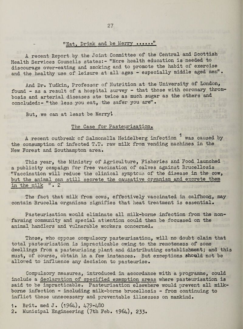 Eat, Drink and be Merry., A recent Report by the Joint Committee of the Central and Scottish Health Services Councils states:- More health education is needed to discourage over-eating and smoking and to promote the habit of exercise and the healthy use of leisure at all ages - especially middle aged men • And Dr. Yudkin, Professor of Nutrition at the University of London, found - as a result of a hospital survey - that those with coronary throm¬ bosis and arterial diseases ate twice as much sugar as the others and concluded:- the less you eat, the safer you are. But, we can at least be Merry’. The Case for Pasteurisation. A recent outbreak of Salmonella Heidelberg infection was caused by the consumption of infected T.T. raw milk from vending machines in the New Forest and Southampton area. This year, the Ministry of Agriculture, Fisheries and Food launched a publicity campaign for free vacination of calves against Brucellosis Vaccination will reduce the clinical symptoms of the disease in the cow, but the animal can still secrete the causative organism and excrete them in the milk . 2 The fact that milk from cotjs, effectively vaccinated in calfhood, may contain Brucella organisms signifies that heat treatment is essential. Pasteurisation would eliminate all milk-borne infection from the non¬ farming community and special attention could then be focussed on the animal handlers and vulnerable workers concerned. * Those, who oppose compulsory pasteurisation, will no doubt claim that total pasteurisation is impracticable owing to the remoteness of some dwellings from a pasteurising plant and distributing establishment; and this must, of course, obtain in a few instances. But exceptions should not be allowed to influence any decision to pasteurise. Compulsory measures, introduced in accordance with a programme, could include a declaration of specified exemption areas where pasteurisation is said to be impracticable. Pasteurisation elsewhere would prevent all milk- borne infection - including milk-borne brucellosis - from continuing to inflict these unnecessary and preventable illnesses on mankind. 1. Brit, med J. (1964), 479-480 2. Municipal Engineering (7th Feb. 1964), 233.