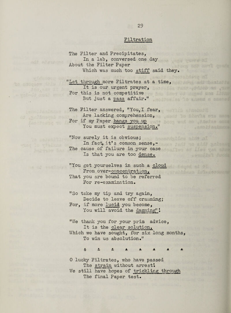 Filtration The Filter and Precipitates, In a lab, conversed one day About the Filter Paper Which was much too stiff said they. Let through more Filtrates at a time. It is our urgent prayer, For this is not competitive But just a pass affair.” The Filter answered, You,I fear, Are lacking comprehension, For if my Paper hangs you up You must expect suspension. Nov; surely it is obvious; In fact, it* s common sense,- The cause of failure in your case Is that you are too dense. You get yourselves in such a cloud From over-concentration, That you are bound to be referred For re-examination. So take my tip and try again, Decide to leave off cramming; For, if more lucid you become. You will avoid the dammingl We thank you for your priin advice, It is the clear solution, Which we have sought, for six long months. To win us absolution. 0 lucky Filtrates, who have passed The strain without arrest’. We still have hopes of trickling through The final Paper test.