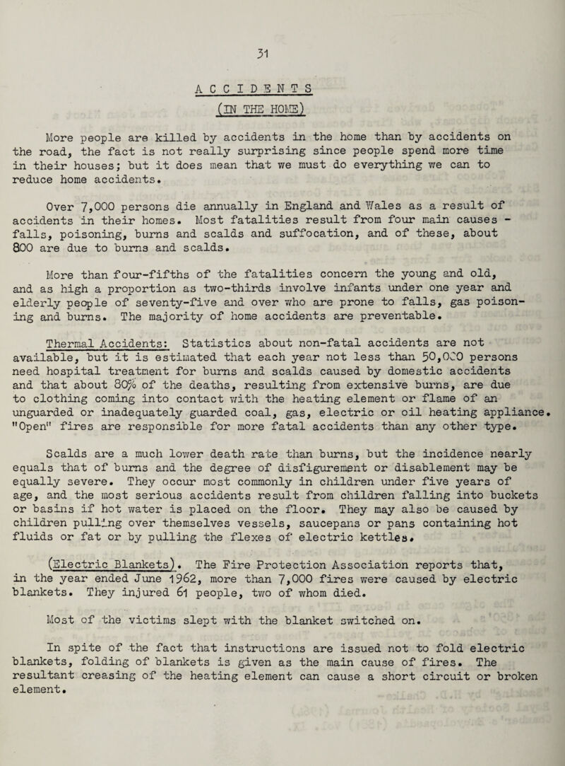 ACCIDENTS (IN THE HOME) More people are killed by accidents in the home than by accidents on the road, the fact is not really surprising since people spend more time in their houses; but it does mean that we must do everything we can to reduce home accidents. Over 7,000 persons die annually in England and Wales as a result of accidents in their homes. Most fatalities result from four main causes - falls, poisoning, burns and scalds and suffocation, and of these, about 800 are due to burns and scalds. More than four-fifths of the fatalities concern the young and old, and as high a proportion as two-thirds involve infants under one year and elderly people of seventy-five and over who are prone to falls, gas poison¬ ing and burns. The majority of home accidents are preventable. Thermal Accidents: Statistics about non-fatal accidents are not available, but it is estimated that each year not less than 50,000 persons need hospital treatment for burns and scalds caused by domestic accidents and that about 80% of the deaths, resulting from extensive burns, are due to clothing coming into contact v/ith the heating element or flame of an unguarded or inadequately guarded coal, gas, electric or oil heating appliance. Open” fires are responsible for more fatal accidents than any other type. Scalds are a much lower death rate than burns, but the incidence nearly equals that of burns and the degree of disfigurement or disablement may be equally severe. They occur most commonly in children under five years of age, and the most serious accidents result from children falling into buckets or basins if hot water is placed on the floor. They may also be caused by children pulling over themselves vessels, saucepans or pans containing hot fluids or fat or by pulling the flexes of electric kettles# (Electric Blankets). The Fire Protection Association reports that, in the year ended June 1962, more than 7,000 fires were caused by electric blankets. They injured 6l people, two of whom died. Most of the victims slept with the blanket switched on. In spite of the fact that instructions are issued not to fold electric blankets, folding of blankets is given as the main cause of fires. The resultant creasing of the heating element can cause a short circuit or broken element.