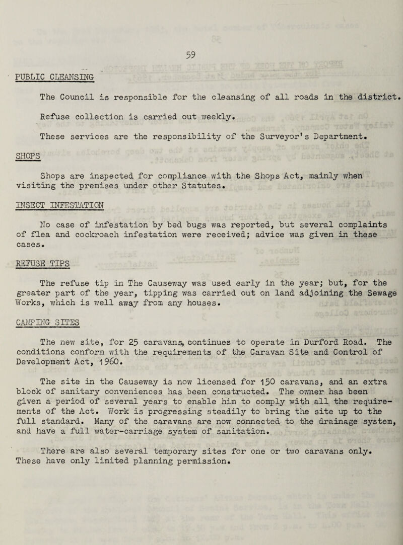 PUBLIC CLEANSING 11 .. ■ ■ —I Mil ■ The Council is responsible for the cleansing of all roads in the district. Refuse collection is carried out weekly. These services are the responsibility of the Surveyor's Department. SHOPS Shops are inspected for compliance with the Shops Act, mainly when visiting the premises under other Statutes. INSECT INFESTATION No case of infestation by bed bugs Y7as reported, but several complaints of flea and cockroach infestation v/ere received; advice was given in these cases. REFUSE TIPS The refuse tip in The Causeway was used early in the year; but, for the greater part of the year, tipping was carried out on land adjoining the Sewage Works, which is well away from any houses. CAMPING- SITES The new site, for 25 caravans, continues to operate in Durford Road. The conditions conform with the requirements of the Caravan Site and Control of Development Act, i960. The site in the Causev/ay is now licensed for 150 caravans, and an extra block of sanitary conveniences has been constructed. The owner has been given a period of several years to enable him to comply with all the require¬ ments of the Act. Work is progressing steadily to bring the site up to the full standard. Many of the caravans are now connected to the drainage system, and have a full Y/ater-carriage system of sanitation. There are also several temporary sites for one or two caravans only. These have only limited planning permission.