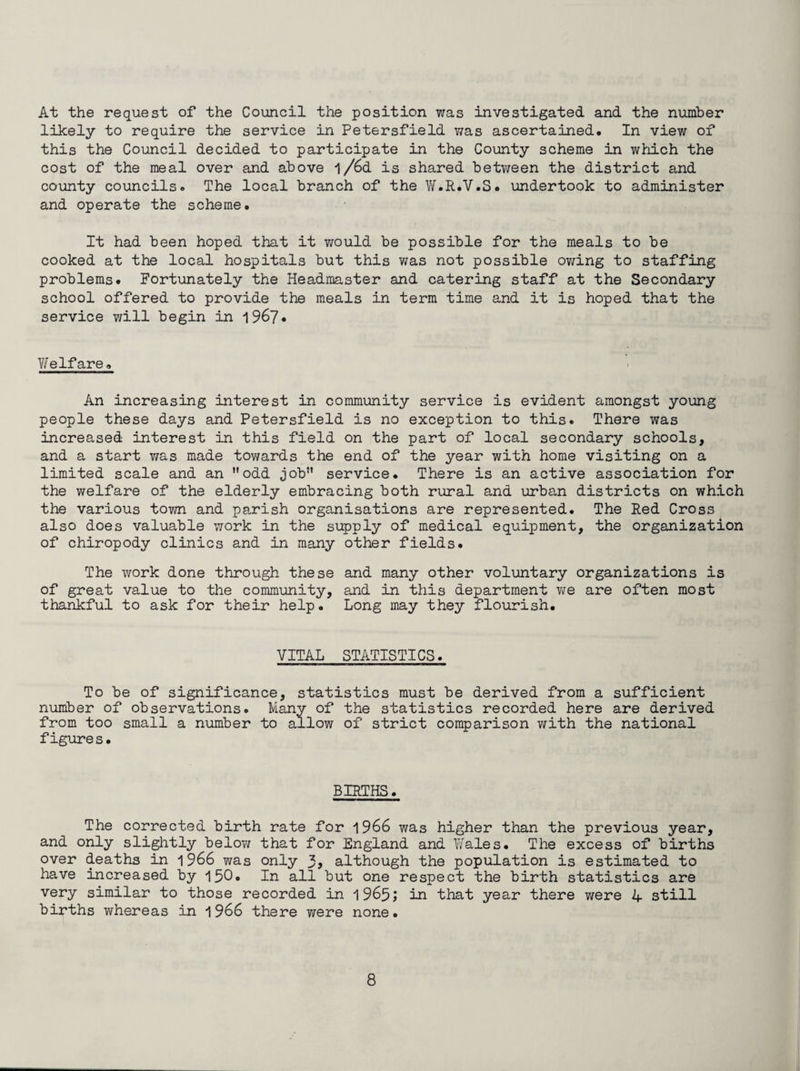 At the request of the Council the position was investigated and the number likely to require the service in Petersfield was ascertained. In view of this the Council decided to participate in the County scheme in which the cost of the meal over and above l/6d is shared between the district and county councils. The local branch of the W.R.V.S. undertook to administer and operate the scheme• It had been hoped that it would be possible for the meals to be cooked at the local hospitals but this was not possible owing to staffing problems* Fortunately the Headmaster and catering staff at the Secondary school offered to provide the meals in term time and it is hoped that the service will begin in 1967• V/ elf are. An increasing interest in community service is evident amongst young people these days and Petersfield is no exception to this. There was increased interest in this field on the part of local secondary schools, and a start was made towards the end of the year with home visiting on a limited scale and an odd job service. There is an active association for the welfare of the elderly embracing both rural and urban districts on which the various town and parish organisations are represented. The Red Cross also does valuable work in the supply of medical equipment, the organization of chiropody clinics and in many other fields. The work done through these and many other voluntary organizations is of great value to the community, and in this department we are often most thankful to ask for their help. Long may they flourish. VITAL STATISTICS. To be of significance, statistics must be derived from a sufficient number of observations. Many of the statistics recorded here are derived from too small a number to allow of strict comparison with the national figures. BIRTHS. The corrected birth rate for 1966 was higher than the previous year, and only slightly below that for England and Wales. The excess of births over deaths in 1966 was only 3> although the population is estimated to have increased by 150. In all but one respect the birth statistics are very similar to those recorded in 1965; in that year there were 4 still births whereas in 1966 there were none.