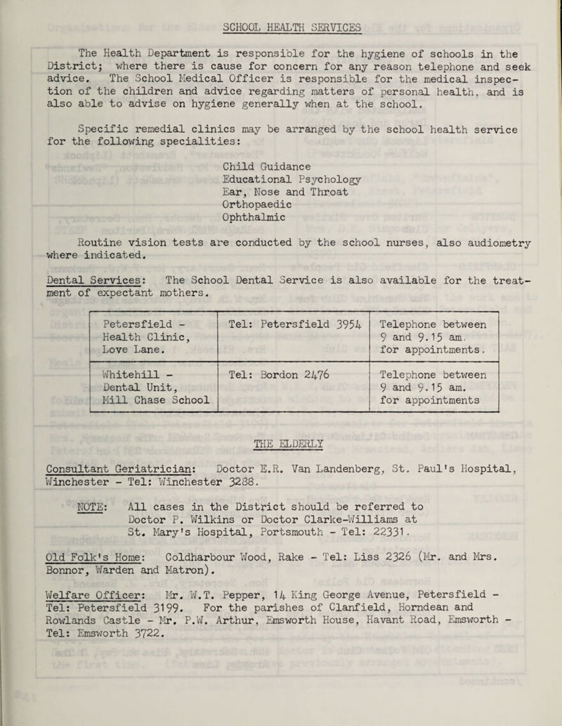 SCHOOL HEALTH SERVICES The Health Department is responsible for the hygiene of schools in the District; where there is cause for concern for any reason telephone and seek advice. The School Medical Officer is responsible for the medical inspec¬ tion of the children and advice regarding matters of personal health, and is also able to advise on hygiene generally when at the school. Specific remedial clinics may be arranged by the school health service for the following specialities: Child Guidance Educational Psychology Ear, Nose and Throat Orthopaedic Ophthalmic Routine vision tests are conducted by the school nurses, also audiometry where indicated. Dental Services: The School Dental Service is also available for the treat¬ ment of expectant mothers. Petersfield - Health Clinic, Love Lane. Tel: Petersfield 3954 Telephone between 9 and 9-15 am. for appointments. Whitehill - Dental Unit, Mill Chase School Tel: Bordon 2476 Telephone between 9 and 9*15 am. for appointments THE ELDERLY Consultant Geriatrician: Doctor E.R. Van Landenberg, St. Paul's Hospital, Winchester - Tel: Winchester 3288. NOTE: All cases in the District should be referred to Doctor P. Wilkins or Doctor Clarke-Williams at St. Mary's Hospital, Portsmouth - Tel: 22331• Old Folk's Home: Coldharbour Wood, Rake - Tel: Liss 2326 (Mr. and Mrs. Bonnor, Warden and Matron). Welfare Officer: Mr. W.T. Pepper, 14 King George Avenue, Petersfield - Tel: Petersfield 3199. For the parishes of Clanfield, Horndean and Rowlands Castle - Mr. P.W. Arthur, Emsworth House, Havant Road, Emsworth - Tel: Emsworth 3722.