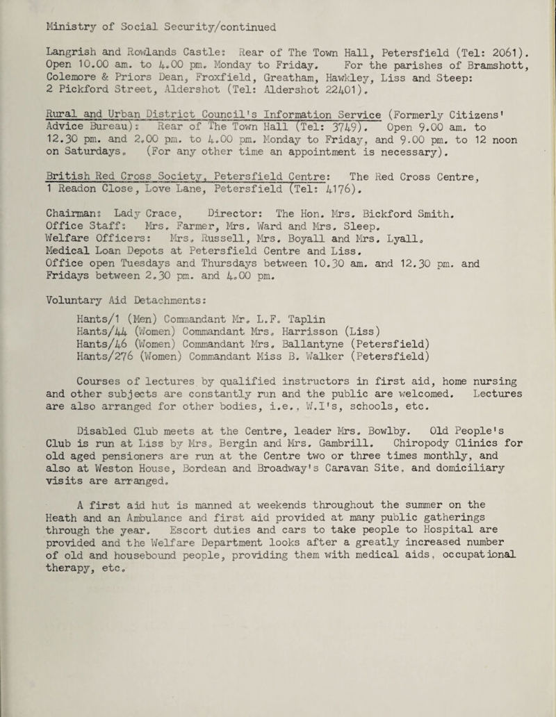Ministry of Social Security/continued Langrish and Rowlands Castles Rear of The Town Hall, Petersfield (Tel: 2061) Open 10.00 am. to 4.00 pm. Monday to Friday. For the parishes of Bramshott Colemore & Priors Dean, Froxfield, Greatham, Hawkley, Liss and Steep: 2 Pickford Street, Aldershot (Tel: Aldershot 22401). Rural and Urban District Council's Information Service (Formerly Citizens' Advice Bureau!: Rear'of The Town Hall (Tel: 3749). Open 9.00 am. to 12.30 pm. and 2.00 pm. to 4.00 pm. Monday to Friday, and 9-00 pm. to 12 noon on Saturdays. (For any other time an appointment is necessary). British Red Cross Society. Petersfield Centre: The Red Cross Centre, 1 Readon Close, Love Lane, Petersfield (TeI7~4176). Chairmans Lady Crace, Director: The Hon. Mrs. Bickford Smith. Office Staffs Mrs, Farmer, Mrs. Ward and Mrs, Sleep. Welfare Officers: Mrs. Russell, Mrs. Boyall and Mrs. Lyall. Medical Loan Depots at Petersfield Centre and Liss. Office open Tuesdays and Thursdays between 10.30 am. and 12.30 pm. and Fridays between 2,30 pm. and 4.00 pm. Voluntary Aid Detachments: Hants/1 (Men) Commandant Mr. L.F. Taplin Hants/44 (Women) Commandant Mrs, Harrisson (Liss) Hants/46 (Women) Commandant Mrs, Ballantyne (Petersfield) Hants/276 (Women) Commandant Miss B. Walker (Petersfield) Courses of lectures by qualified instructors in first aid, home nursing and other subjects are constantly run and the public are welcomed. Lectures are also arranged for other bodies, i.e., W.I’s, schools, etc. Disabled Club meets at the Centre, leader Mrs. Bowlby. Old People's Club is run at Liss by Mrs. Bergin and Mrs. Gambrill. Chiropody Clinics for old aged pensioners are run at the Centre two or three times monthly, and also at Weston House, Bordean and Broadway's Caravan Site, and domiciliary visits are arranged. A first aid hut is manned at weekends throughout the summer on the Heath and an Ambulance and first aid provided at many public gatherings through the year. Escort duties and cars to take people to Hospital are provided and the Welfare Department looks after a greatly increased number of old and housebound people, providing them with medical aids, occupational therapy, etc.
