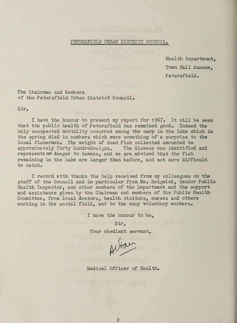 Health Department, Town Hall Annexe, Petersfield. The Chairman and Members of the Petersfield Urban District Council. Sir, I have the honour to present my report for 1967* It will be seen that the public health of Petersfield has remained good. Indeed the only unexpected mortality occurred among the carp in the lake which in the spring died in numbers which were something of a surprise to the local fishermen. The weight of dead fish collected amounted to approximately forty hundredweight* The disease was identified and represents no danger to humans, and we are advised that the fish remaining in the lake are larger than before, and not more difficult to catch. I record with thanks the help received from my colleagues on the staff of the Council and in particular from Mr. Sedgwick, Senior Public Health Inspector, and other members of the Department and the support and assistance given by the Chairman and members of the Public Health Committee, from local doctors, health visitors, nurses and others working in the social field, and to the many voluntary workers. I have the honour to be. Sir, Your obedient servant. Medical Officer of Health.