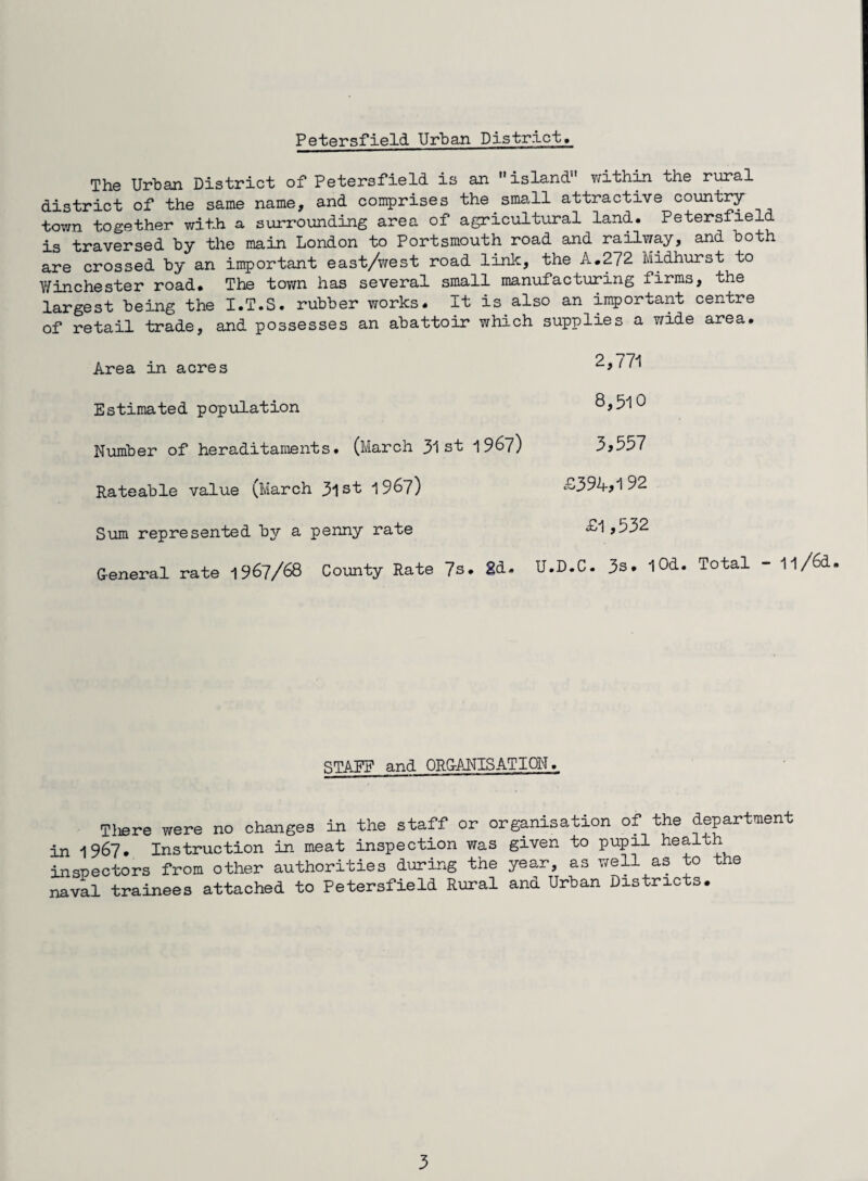 The Urban District of Petersfield is an island within the rural district of the same name, and comprises the small attractive country town together with a surrounding area of agricultural land. Petersfield is traversed by the main London to Portsmouth road and railway, and both are crossed by an important east/west road link, the A.272 Midhurst to Winchester road. The town has several small manufacturing firms, the largest being the I.T.S. rubber works. It is also an important centre of retail trade, and possesses an abattoir which supplies a wide area. Area in acres 11 * Estimated population 8,510 Number of heraditaments. (March 31 st 1967) 3,537 Rateable value (March 3ist 1967) £394,192 Sum represented by a penny rate £1,532 G-eneral rate 1967/68 County Rate 7s. 2d. U.D.C. 3s. lOd. Total - 1l/6d. STAFF and ORGANISATION. Tliere were no changes in the staff or organisation of the department in 1967. Instruction in meat inspection was given to pupil health inspectors from other authorities during the year, as well as to the naval trainees attached to Petersfield Rural and Urban histrie s.