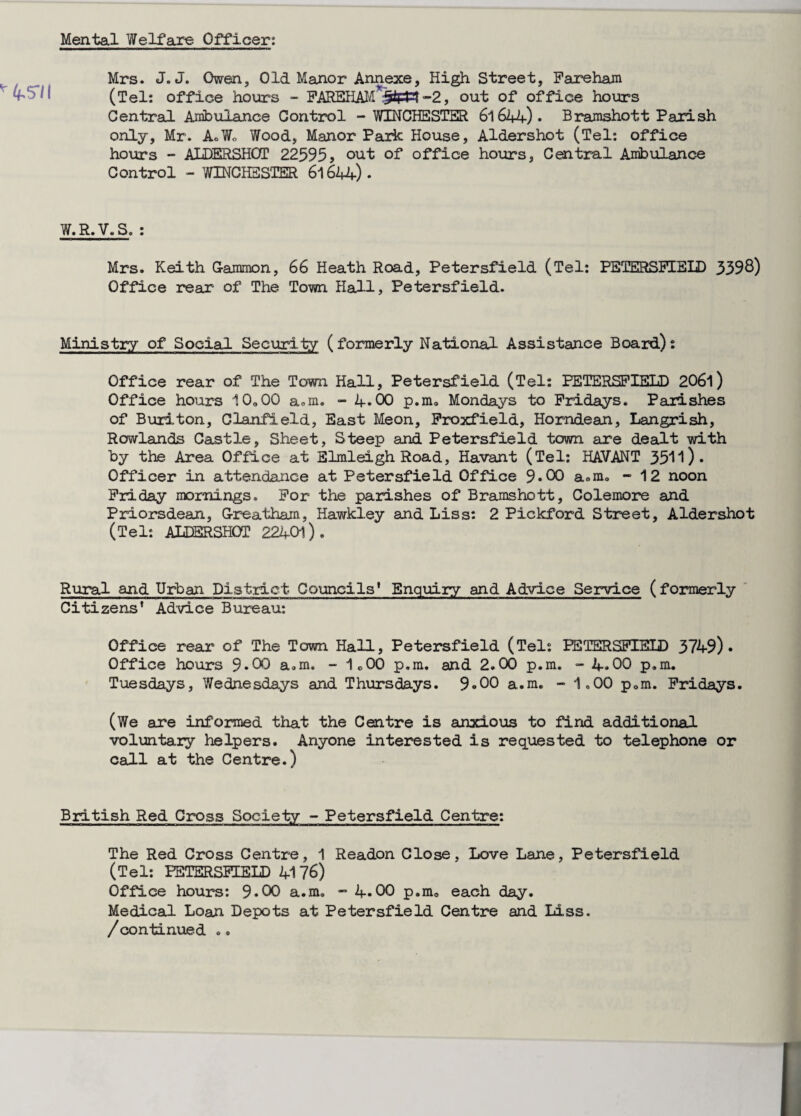 Mental Welfare Officer: Mrs. J.J. Owen, Old Manor Annexe, High Street, Pare ham (Tel: office hours - FAKBHAM out of office hours Central Ambulance Control - WINCHESTER 6l644)- Bramshott Parish only, Mr. AoWo Wood, Manor Park House, Aldershot (Tel: office hours - ALDERSHOT 22595? out of office hours, Central Ambulance Control - WINCHESTER 6l644). W.R.V.S. : Mrs. Keith Gammon, 66 Heath Road, Petersfield (Tel: PETERSFIELD 3398) Office rear of The Town Hall, Petersfield. Ministry of Social Security (formerly National Assistance Board): Office rear of The Town Hall, Petersfield (Tel: PETERSFIELD 206l) Office hours 10,00 asm, - if.00 p.m. Mondays to Fridays. Parishes of Buriton, Clanfield, East Meon, Froxfield, Horndean, Langrish, Rowlands Castle, Sheet, Steep and Petersfield town are dealt with by the Area Office at Elmleigh Road, Havant (Tel: HAVANT 3511). Officer in attendance at Petersfield Office 9*00 a.m. - 12 noon Friday mornings. For the parishes of Bramshott, Colemore and Priorsdean, Greatham, Hawkley and Liss: 2 Pickford Street, Aldershot (Tel: ALDERSHOT 22101). Rural and Urban District Councils* Enquiry and Advice Service (formerly Citizens’ Advice Bureau: Office rear of The Town Hall, Petersfield (Tel: PETERSFIELD 3749) • Office hours 9*00 a.m. - 1o00 p.m. and 2.00 p.m. - 4*00 p.m. Tuesdays, Wednesdays and Thursdays. 9«00 a.m. - 1,00 p,m. Fridays. (We are informed that the Centre is anxious to find additional voluntary helpers. Anyone interested is requested to telephone or call at the Centre.) British Red Cross Society - Petersfield Centre: The Red Cross Centre, 1 Readon Close, Love Lane, Petersfield (Tel: PETERSFIELD 4176) Office hours: 9.00 a.m. - 4.00 p.m, each day. Medical Loan Depots at Petersfield Centre and Liss. /continued •.
