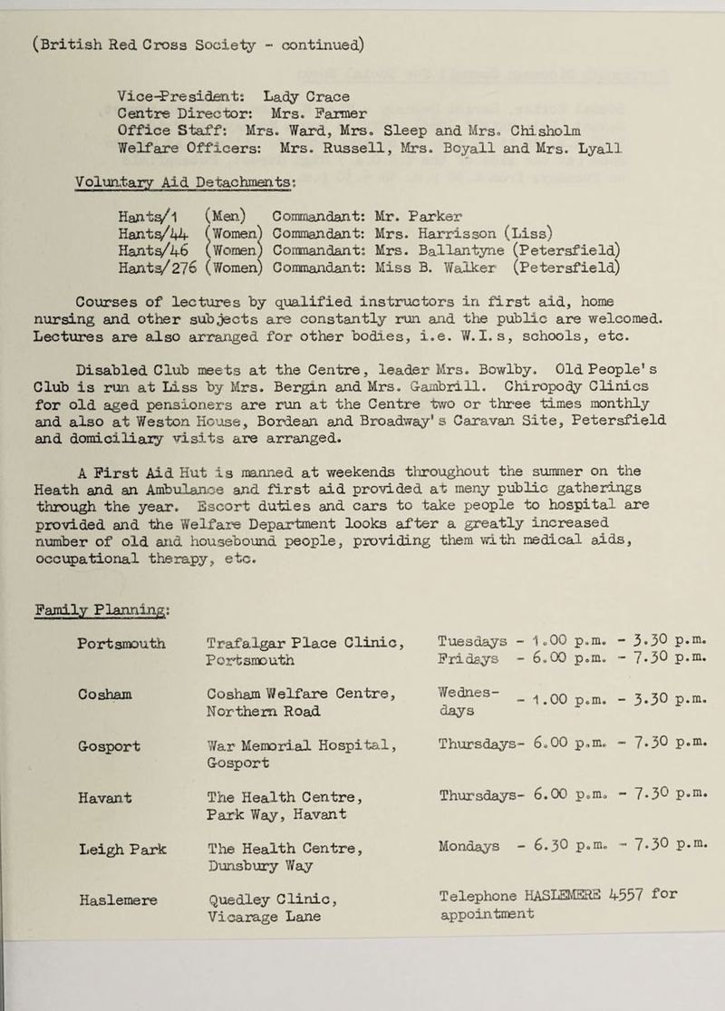 (British Red Gross Society - continued) Vice-Presidents Lady Crace Centre Director: Mrs. Fanner Office Staff: Mrs. Ward, Mrs, Sleep and Mrs, Chisholm Welfare Officers: Mrs. Russell, Mrs. Boyall and Mrs. Lyall Voluntary Aid Detachments: Hantf/’l (Men) Commandant: Mr. Parker Hants/44 (Women) Commandant: Mrs. Harrisson (Liss) Hants^/46 (Women) Commandant: Mrs. Ballantyne (Petersfield) Hants/27o (Women) Commandant: Miss B. Walker (Petersfield) Courses of lectures by qualified instructors in first aid, home nursing and other subjects are constantly run and the public are welcomed. Lectures are also arranged for other bodies, i.e. W. I. s, schools, etc. Disabled Club meets at the Centre, leader Mrs. Bowlby, Old People’s Club is run at Liss by Mrs. Bergin and Mrs. Gambrill. Chiropody Clinics for old aged pensioners are run at the Centre two or three times monthly and also at Weston House, Bordean and Broadway's Caravan Site, Petersfield and domiciliary visits are arranged. A First Aid Hut is manned at weekends throughout the summer on the Heath and an Ambulance and first aid provided at meny public gatherings through the year. Escort duties and cars to take people to hospital are provided and the Welfare Department looks after a greatly increased number of old and housebound people, providing them with medical aids, occupational therapy, etc. Family Planning: Portsmouth Trafalgar Place Clinic, Portsmouth Tuesdays - 1.00 p.m. Fridays - 6.00 p.m. - 3.30 p.m. - 7*30 p.m. Cosham Cosham Welfare Centre, Northern Road Wednes- . m m - 1.OU p.m. days - 3.3O p.m. Gosport War Memorial Hospital, Gosport Thursdays- 6.00 p.m. - 7.30 p.m. Havant The Health Centre, Park Way, Havant Thursdays- 6.00 p.m. - 7.3O p.m. Leigh Park The Health Centre, Dunsbury Way Mondays - 6.30 P«m. - 7.30 p.m. Haslemere Quedley Clinic, Vicarage Lane Telephone HASLEMERE 4557 for appointment