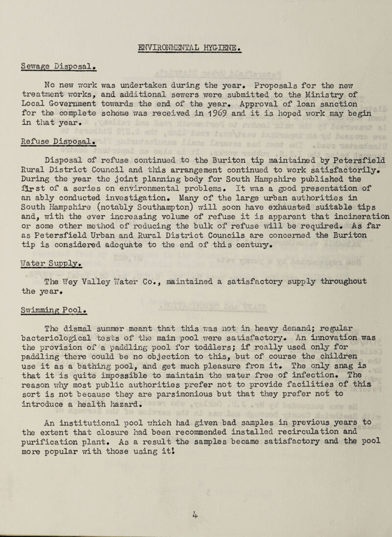 ENVIRONMENTAL HYGIENE, Serfage Disposal, No new work wa.s undertaken during the year. Proposals for the new treatment works, and additional sewers were submitted to the Ministry of Local Government towards the end of the year. Approval of loan sanction for the complete scheme was received in 1969 and it is hoped work may begin in that year. Refuse Disposal, Disposal of refuse continued to the Buriton tip maintained by Petersfield Rural District Council and tliis arrangement continued to work satisfactorily# During the year the joint planning body for South Hampshire published the first of a series on environmental problems. It was a good presentation of an ably conducted investigation. Many of the large urban authorities in South Hampshire (notably Southampton) will soon have exhausted suitable tips and, with the ever increasing volume of refuse it is apparent that incineration or some other method of reducing the bulk of refuse will be required. As far as Petersfield Urban and Rural District Councils are concerned the Buriton tip is considered adequate to the end of this century. Water Supply. The Wey Valley Water Co., maintained a satisfactory supply throughout the year. Swimming Pool, The dismal summer meant that this was not in heavy demand; regular bacteriological tests of the main pool were satisfactory. An innovation was the provision of a paddling pool for toddlers; if really used only for paddling there could be no objection to this, but of course the children use it as a bathing pool, and get much pleasure from it. The only snag is that it is quite impossible to maintain the water free of infection. The reason why most public authorities prefer not to provide facilities of this sort is not because they are parsimonious but that they prefer not to introduce a health hazard. An institutional pool which had given bad samples in previous years to the extent that closure had been recommended installed recirculation and purification plant. As a result the samples became satisfactory and the pool more popular with those using it’. b-