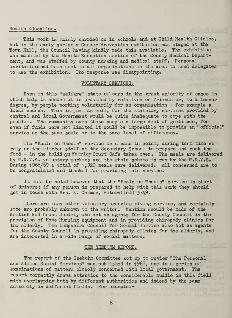Health Education* This work is mainly carried on in schools and at Child Health Clinics, but in the early spring a Cancer Prevention exhibition was staged at the Town Hall, the Council having kindly made this available* The exhibition was mounted by the Health Education section of the County Medical Depart¬ ment, and was staffed by county nursing and medical staff* Personal invitations had been sent to all organisations in the area to send delegates to see the exhibition* The response was disappointing* VOLUNTARY SERVICES. Even in this welfare” state of ours in the great majority of cases in which help is needed it is provided by relatives or friends or, to a lesser degree, by people working voluntarily for an organisation - for example a local church. This is just as well, for the statutory services provided by central and local Government would be quite inadequate to cope with the problem* The community ov/es these people a large debt of gratitude, for even if funds were not limited it would be impossible to provide an official” service on the same scale or to the same level of efficiency* The ”Meals on Wheels” service is a case in point; during term time we rely on the kitchen staff at the Secondary School to prepare and cook the food - in the holidays Fairley Court Cafe takes over* The meals are delivered by W .R.V.S. voluntary workers and the v/hole scheme is run by the W.R.V.S* During 1968/69 a total of 1,920 meals were delivered. All concerned are to be congratulated and thanked for providing this service* It must be noted however that the Meals on Ytfheels” service is short of drivers; if any person is prepared to help with this work they should get in touch with Mrs. K* Gammon, Petersfield 3749* There are many other voluntary agencies giving service, and certainly some are probably unknown to the writer• Mention should be made of the British Red Cross Society who act as agents for the County Council in the provision of Home Nursing equipment and in providing chiropody clinics for the elderly* The Hampshire Council for Social Service also act as agents for the County Council in providing chiropody clinics for the elderly, and are interested in a wide range of social matters. THE SEEBOHM REPORT. The report of the Seebohm Committee set up to review ”The Personal and Allied Social Services” was published in 1968, one in a series of examinations of matters closely concerned with local government. The report correctly draws attention to the considerable muddle in this field with overlapping both by different authorities and indeed by the same authority in different fields. For example