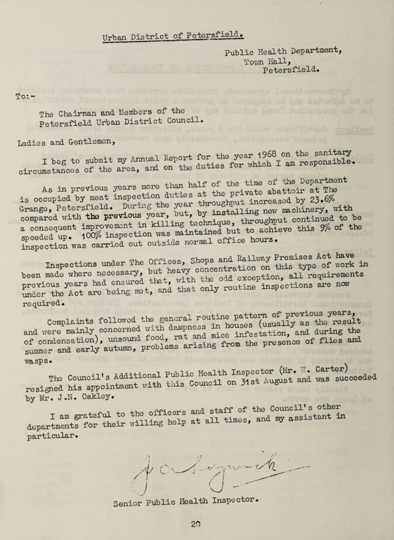 Urban rH strict of Petersfield. public Health Department, Tov/n Hall, Petersfield. The Chairman and Members of the Petersfield Urban District Council. Ladies and Gentlemen, I beg to submit my Annual Report for the ^^fP^^sibS. circumstances of the area, and on the duties lor .mien As in previous years more tlmntolf ^J^i^atThe is occupied by meat inspection du- s ^ increased by 23.6^ vase *“* * - “ inspection was carried out outsiae nuim Inspections under The “f^^^^^^ration on vmS in been made where necessary, but . ^ Qdd exoeption, all requirements previous years had ensure °> j routine inspections are now under the Act are being met, and that only routine insp required. Complaints followed the general rou^n®P^3e(suallyCIs°theyresuit and were mainly concerned with d«fPn^ infestation, and during the of condensation), unsoun °a, ing f the presence of flies and summer and early autumn, problems arising wasps. „ A^+innnl Public Health Inspector (Mr. Lr. Carter) Su on 3,.. *»»« ~ by Mr. J.N. Oakley. departmentlT'for^their wiUi^hSp aesistant in particular. Senior Public Health Inspector