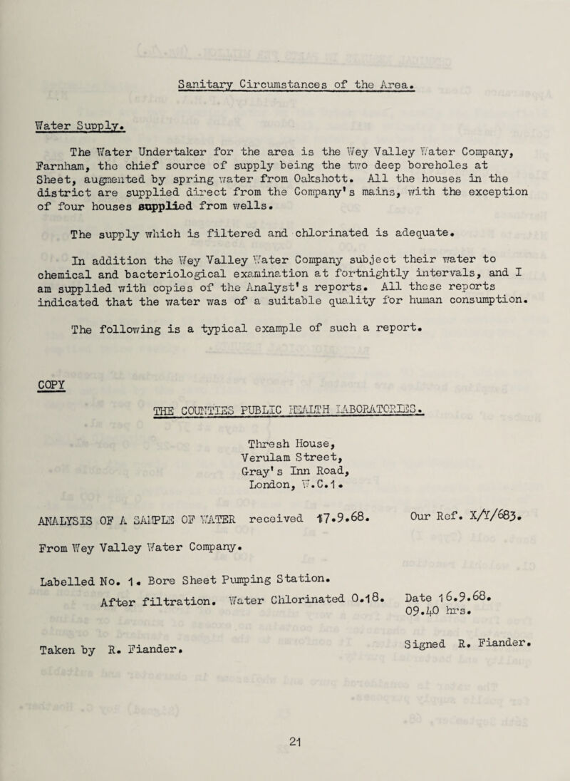 Sanitary Circumstances of the Area Water Supply. The Water Undertaker for the area is the Wey Valley Water Company, Farnham, the chief source of supply being the two deep boreholes at Sheet, augmented by spring water from Oakshott. All the houses in the district are supplied direct from the Company’s mains, with the exception of four houses supplied from wells. The supply which is filtered and chlorinated is adequate# In addition the Wey Valley Water Company subject their water to chemical and bacteriological examination at fortnightly intervals, and I am supplied with copies of the Analyst’s reports. All these reports indicated that the water was of a suitable quality for human consumption. The following is a typical example of such a report# COPY TEE COUNTIES PUBLIC HEALTH lABOBATORIES. Thresh House, Verulam Street, G-ray’ s Inn Road, London, W.C.1* ANALYSIS OF A SAMPLE OF WATER received H7.9.68. Our Ref. X/l/083# From Wey Valley Water Company. Labelled No. 1« Bore Sheet Pumping Station. After filtration. Water Chlorinated O.18. Date 16.9.68. 09.40 hrs. Taken by R. Fiander. Signed R. Fiander