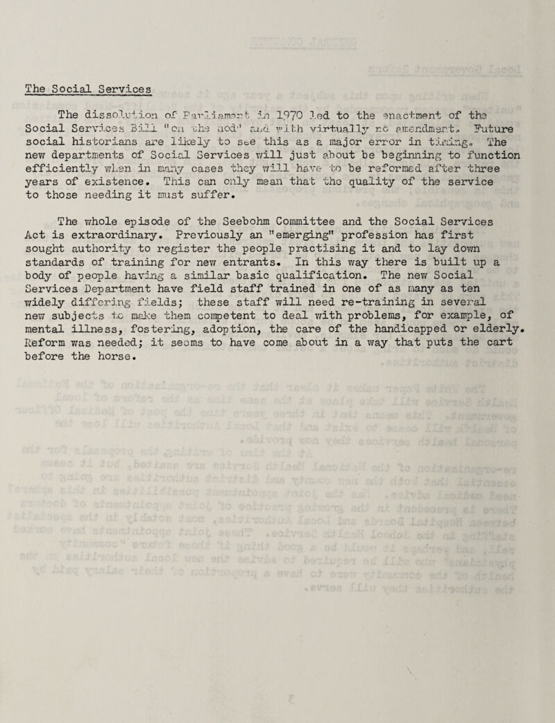 The Social Services The dissolution oi Parliamart in 1970 led to the enactment of the Social Services Bill on the nod and wibh virtually r.c amendment.. Future social historians are likely to ste this as a major error in timing* The new departments of Social Services will just about be beginning to function efficiently when in many cases they will have ‘bo be reformed after three years of existence. This can only mean that the quality of the service to those needing it must suffer. The whole episode of the Seebohm Committee and the Social Services Act is extraordinary. Previously an emerging profession has first sought authority to register the people practising it and to lay down standards of training for new entrants. In this way there is built up a body of people having a similar basic qualification. The nev/ Social Services Department have field staff trained in one of as many as ten widely differing fields; these staff will need re-training in several new subjects to make them competent to deal with problems, for example, of mental illness, fostering, adoption, the care of the handicapped or elderly. Reform was needed; it seems to have come about in a way that puts the cart before the horse.