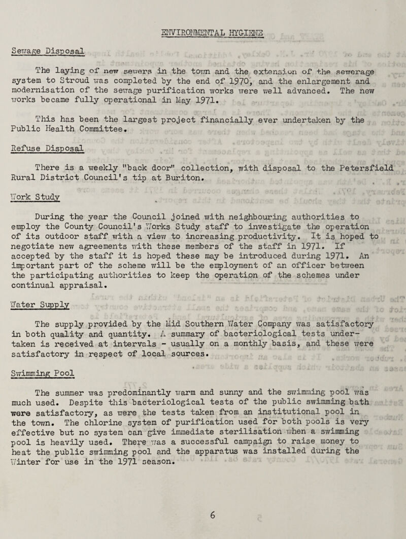 ENVIRONMENTAL HYG-IEN3 Serfage Disposal The laying of new sewers in the town and the extension of the sewerage system to Stroud was completed by the end of 1970, and the enlargement and modernisation of the sewage purification works were well advanced. The new works became fully operational in May 1971* ‘ r ...... . . m. r * This has been the largest project financially ever undertaken by the Public Health Committee. Refuse Disposal There is a weekly back door collection, with disposal to the Petersfield Rural District Council’s tip at Buriton. •V £.* ‘ ' . » r , .• r ^ ; . v 'O f ... Work Study ■ W—ft. During the year the Council joined with neighbouring authorities to employ the County Council's Works Study staff to investigate the operation of its outdoor staff v/ith a view to increasing productivity. It is hoped to negotiate new agreements with these members of the staff in 1971* If accepted by the staff it is hoped these may be introduced during 1971* An important part of the scheme will be the employment of an officer between the participating authorities to keep the operation of the schemes under continual appraisal. Water Supply The supply provided by the Mid Southern Y/ater Company was satisfactory in both quality and quantity. A summary of bacteriological tests under¬ taken is received at intervals - usually on a monthly basis, and these were satisfactory in respect of local sources. ' V i” . rv rt . v / . » J . . . _ * Swimming Pool The summer was predominantly warm and sunny and the swimming pool was much used. Despite this bacteriological tests of the public swimming bath were satisfactory, as were the tests taken from an institutional pool in the tov/n. The chlorine system of purification used for both pools is very effective but no system can give immediate sterilisation when a swimming pool is heavily used. There was a successful campaign to raise money to heat the public swimming pool and the apparatus was installed during the Winter for use in the 1971 season.