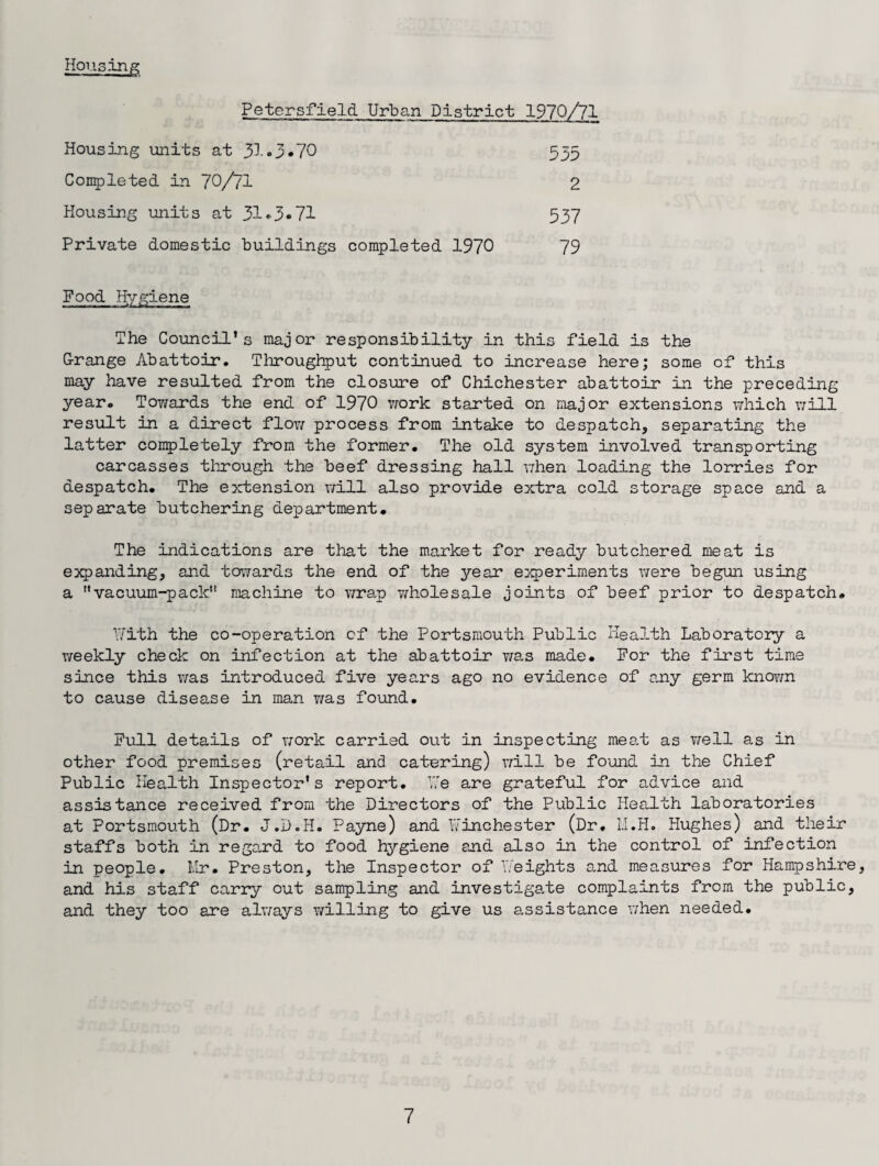 Housing Petersfield Urban District 1970/71 Housing units at 31 • 3 •70 Completed in 70/71 Housing units at 31•3*71 Private domestic buildings completed 1970 5d5 537 79 2 Food Hygiene The Council’s major responsibility in this field is the G-range Abattoir. Throughput continued to increase here; some of this may have resulted from the closure of Chichester abattoir in the preceding year. Towards the end of 1970 work started on major extensions which will result in a direct flow process from intake to despatch, separating the latter completely from the former. The old system involved transporting carcasses through the beef dressing hall when loading the lorries for despatch. The extension will also provide extra cold storage space and a separate butchering department. The indications are that the market for ready butchered meat is expanding, and to1,yards the end of the year experiments were begun using a vacuum-pack machine to wrap wholesale joints of beef prior to despatch. With the co-operation of the Portsmouth Public Health Laboratory a weekly check on infection at the abattoir was made. For the first time since this was introduced five years ago no evidence of any germ known to cause disease in man was found. Full details of work carried out in inspecting meat as well as in other food premises (retail and catering) will be found in the Chief Public Health Inspector's report. We are grateful for advice and assistance received from the Directors of the Public Health laboratories at Portsmouth (Dr. J.D.H. Payne) and Winchester (Dr. M.H. Hughes) and their staffs both in regard to food hygiene and also in the control of infection in people. Mr. Preston, the Inspector of Weights and measures for Hampshire, and his staff carry out sampling and investigate complaints from the public, and they too are always v/illing to give us assistance when needed.