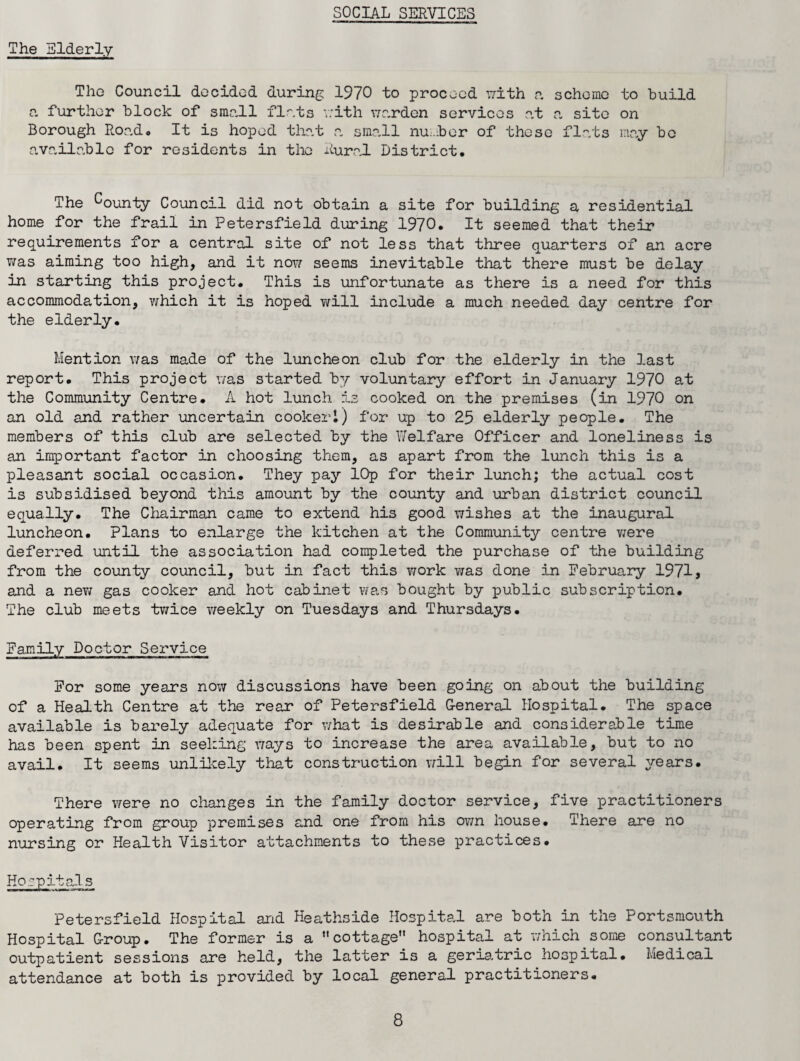 The Elderly The Council decided during 1970 to proceed with a scheme to build a further block of small flats with warden services at a site on Borough Roado It is hoped that a small number of these flats may bo available for residents in the Rural District. The bounty Council did not obtain a site for building a residential home for the frail in Petersfield during 1970. It seemed that their requirements for a central site of not less that three quarters of an acre was aiming too high, and it now seems inevitable that there must be delay in starting this project. This is unfortunate as there is a need for this accommodation, which it is hoped ?/ill include a much needed day centre for the elderly. Mention was made of the luncheon club for the elderly in the last report. This project was started by voluntary effort in January 1970 at the Community Centre. A hot lunch is cooked on the premises (in 1970 on an old and rather -uncertain cooker1) for up to 25 elderly people. The members of this club are selected by the Welfare Officer and loneliness is an important factor in choosing them, as apart from the lunch this is a pleasant social occasion. They pay lOp for their lunch; the actual cost is subsidised beyond this amount by the county and urban district council equally. The Chairman came to extend his good wishes at the inaugural luncheon. Plans to enlarge the kitchen at the Community centre were deferred until the association had completed the purchase of the building from the county council, but in fact this work was done in February 1971, and a new gas cooker and hot cabinet was bought by public subscription. The club meets twice weekly on Tuesdays and Thursdays. Family Doctor Service For some years now discussions have been going on about the building of a Health Centre at the rear of Petersfield General Hospital. The space available is barely adequate for what is desirable and considerable time has been spent in seeking ways to increase the area available, but to no avail. It seems unlikely that construction will begin for several years. There were no changes in the family doctor service, five practitioners operating from group premises and one from his own house. There are no nursing or Health Visitor attachments to these practices. Hospitals Petersfield Hospital and Heathside Hospital are both in the Portsmouth Hospital Group. The former is a cottage hospital at which some consultant outpatient sessions are held, the latter is a geriatric hospital. Medical attendance at both is provided by local general practitioners.