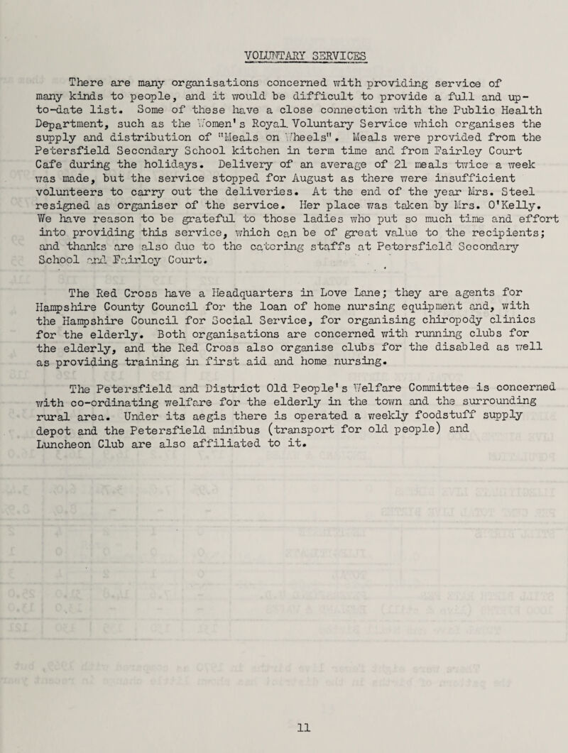 VOLUNTARY SERVICES There are many organisations concerned with providing service of many kinds to people, and it would be difficult to provide a full and up- to-date list. Some of these have a close connection with the Public Health Department, such as the Women’s Royal. Voluntary Service which organises the supply and distribution of Meals on Wheels . Meals were provided from the Petersfield Secondary School kitchen in term time and from Pairley Court Cafe during the holidays. Delivery of an average of 21 meals twice a week was made, but the service stopped for August as there were insufficient volunteers to carry out the deliveries. At the end of the year Mrs. Steel resigned as organiser of the service. Her place was taken by Mrs. O’Kelly. We have reason to be grateful to those ladies who put so much time and effort into providing this service, which can be of great value to the recipients; and thanks are also duo to the catering staffs at Petersfield Secondary School end Pairley Court. •* The Red Cross have a Headquarters in Love Lane; they are agents for Hampshire County Council for the loan of home nursing equipment and, with the Hampshire Council for Social Service, for organising chiropody clinics for the elderly. Both organisations are concerned with running clubs for the elderly, and the Red Cross also organise clubs for the disabled as well as providing training in first aid and home nursing. The Petersfield and District Old People’s Welfare Committee is concerned with co-ordinating welfare for the elderly in the town and the surrounding rural area. Under its aegis there is operated a weekly foodstuff supply depot and the Petersfield minibus (transport for old people) and Luncheon Club are also affiliated to it.