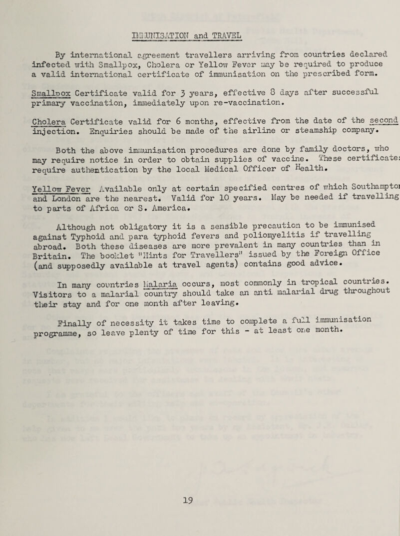 IMi UNIS AT ION and TRAVEL By international agreement travellers arriving from countries declared infected with Smallpox, Cholera or Yellow Fever may be required to produce a valid international certificate of immunisation on the prescribed form. Smalluox Certificate valid for 3 years, effective 3 days after successful primary vaccination, immediately upon re-vaccination. Cholera Certificate valid for 6 months, effective from the date of the second injection. Enquiries should be made of the airline or steamship company. Both the above immunisation procedures are done by family doctors, who may require notice in order to obtain supplies of vaccine. These certificate: require authentication by the local Medical Officer of Health. Ye~n ow Fever Available only at certain specified centres of which Southamptoi and London are the nearest. Valid for 10 years. May be needed if travelling to parts of Africa or S. America. Although not obligatory it is a sensible precaution to be immunised against Typhoid and para typhoid fevers and poliomyelitis if travelling, abroad. Both these diseases are more prevalent in many countries than.in Britain. The booklet Hints for Travellers issued by the Foreign Office (and supposedly available at travel agents) contains good advice. In many countries Malaria occurs, most commonly in tropical countries. Visitors to a malarial country should take an anti malarial drug throughout their stay and for one month after leaving. Finally of necessity it takes time to complete a full immunisation programme, so leave plenty of time for this - au least one month.