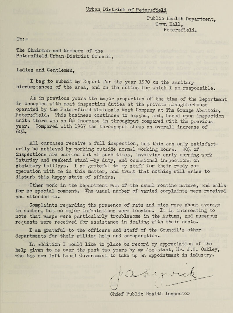 Urban District of Petersfield Public Health Department, Town Hall, Petersfield, To: - The Chairman and Members of the Petersfield Urban District Council, Ladies and G-entlemen, I beg to submit my Deport for the year 1970 on the sanitary circumstances of the area, and on the duties for which I am responsible. As in previous years the major proportion of the time of the Department is occupied with meat inspection duties at the private slaughterhouse operated by the Petersfield Wholesale Meat Company at The Grange Abattoir, Petersfield. This business continues to expand, and, based upon inspection units there was an 8/b increase in throughput compared with the previous year. Compared with 1967 the throughput shows an overall increase of 6O/0. All carcases receive a full inspection, but this can only satisfact¬ orily be achieved by working outside normal working hours. 20/c of inspections are carried out at such times, involving early morning work Saturday and weekend stand —by duty, and occasional inspections on statutory holidays. I am grateful to my staff for their ready co¬ operation with me in this matter, and trust that nothing will arise to disturb this happy state of affairs. Other work in the Department was of the usual routine nature, and calls for no special comment. The usual number of varied complaints were received and attended to. Complaints regarding the presence of rats and mice were about average in number, but no major infestations were located. It is interesting to note that v/asps were particularly troublesome in the Autumn, and numerous requests were received for assistance in dealing with their nests. I am grateful to the officers and staff of the Council's other departments for their willing help and co-operation. In addition I would like to place on record my appreciation of the help given to me over the past two years by my Assistant, Mr. J.N. Oakley, who lias now left Local Government to take up an appointment in industry. Chief Public Health Inspector