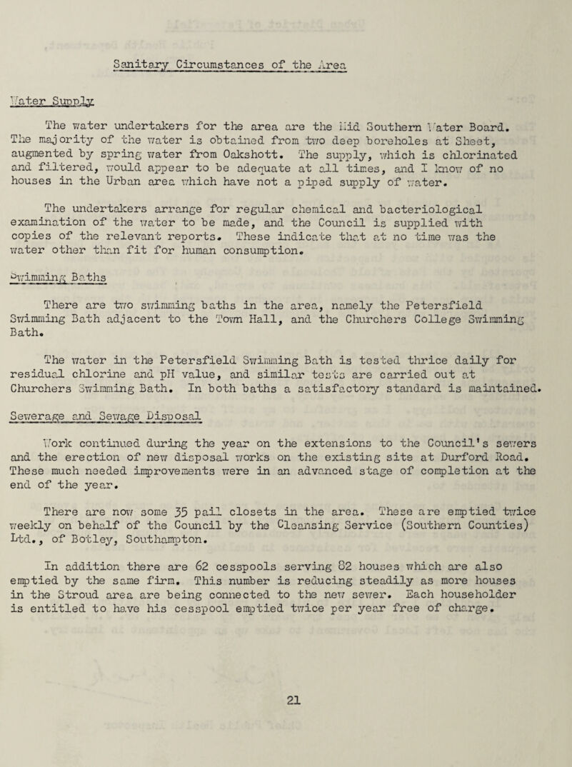 Sanitary Circumstances of the Area inter Sunnis The water undertakers for the area are the Hid Southern later Board. The majority of the water is obtained from two deep boreholes at Sheet, augmented by spring water from Oakshott. The supply, which is chlorinated and filtered, would appear to be adequate at all times, and I know of no houses in the Urban area which have not a piped supply of water. The undertakers arrange for regular chemical and bacteriological examination of the water to be made, and the Council is supplied with copies of the relevant reports. These indicate that at no time was the water other than fit for human consumption. Swimming Baths There are two swimming baths in the area, namely the Petersfield Swimming Bath adjacent to the Town Hall, and the Churchers College Swimming Bath. The water in the Petersfield Swimming Bath is tested thrice daily for residual chlorine and pH value, and similar tests are carried out at Churchers Swimming Bath. In both baths a satisfactory standard is maintained. Sewerage and Sewage Disposal Uork continued during the year on the extensions to the Council’s sewers and the erection of new disposal works on the existing site at Durford Hoad. These much needed improvements were in an advanced stage of completion at the end of the year. There are now some 35 pail closets in the area. These are emptied twice weekly on behalf of the Council by the Cleansing Service (Southern Counties) Ltd., of Botley, Southampton. In addition there are 62 cesspools serving 82 houses which are also emptied by the same firm. This number is reducing steadily as more houses in the Stroud area are being connected to the new sewer. Each householder is entitled to have his cesspool emptied twice per year free of charge.