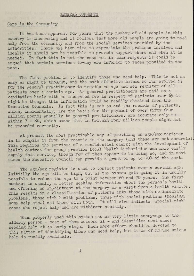 GENERAL COMMENTS Care in the Community It has been apparent for years that the number of old people in this country is increasing and it follows that more old people are going to need help from the community and from the social services provided by the authorities. There has been time to appreciate the problems involved and ideally it should nowT be possible to provide support where and when it is needed. In fact this is not the case and in some respects it could be argued that certain services to-day are inferior to those provided in the past. The first problem is to identify those who need help. This is not as easy as might be thought, and the most effective method so far evolved is for the general practitioner to provide an age and sox register of all patients over a certain age# As general practitioners are paid on a capitation basis with an increased fee in respect of patients over 6p it might be thought this information v/ould be readily obtained from the Executive Councils. In fact this is not so and the records of patients, which, incidentally, are the basis for the payment of over fifty four million pounds annually to general practitioners, are accurate only to within 7 “ 8/1, which means that in Britain four million people might not be recorded correctly. At present the most practicable way of providing an age/sex register ^ is to compile it from the records in the surgery (and these are not accurate; This requires the services of a confidential clerk; with the development Oj. health centres for group practice Local Health Authorities can more.easily supply this service, though few of them appear to be doing so, and in most cases the Executive Council can provide a grant of up to ~/0% of the cost. The age/sex register is used to contact patients over a certain age. Initially the age will be high, but as the system gets going it is usually possible to reduce the age to a point between 60 and 70 years, ihe first contact is usually a letter seeking information about the person's health and offering an appointment at the surgery or a visit from a health visitor. This results in a classification of patients into those with no immediate problems, those with health problems, those with social problems (housing, home help etc.) and those with both. It will also indicate special risk” cases who reject help and are withdrawn socially. When properly used this system causes very little annoyange to the elderly person - most of them welcome it - and identifies most cases needing help at an early stage. Much more effort should be^devoted to this matter of identifying those who need help, but it is of no use unless help is readily available.