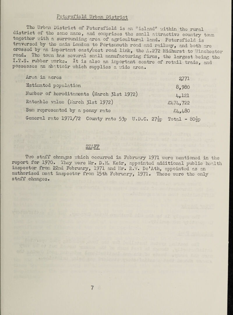 The Urban District of Petersfield is an island within the rural district of the sane name, and comprises the small attractive country town together with a surrounding area of agricultural land. Petersfield is traversed by the main London to Portsmouth road and railway, and both are crossed^by an important east/vest road link, the A.272 Midhurst to Winchester road. The town has several small manufacturing firms, the largest being the I.T.S. rubber works. It is also an important centre of retail trade, end possesses an abattoir which supplies a wide area. fire a in acres 2,771 Estimated population q ^80 Number of hereditaments (March 31st 1972) 4,121 Rateable value (March 31st 1972) £474,722 Sun represented by a penny rate £4,480 G-eneral rate 1971/72 County rate 53p U.D.C. 27ip Total - 80|p STAFF Two staff changes which occurred in February 1971 were mentioned in the report for 1970. They were Mr. D.H. Keir, appointed additional public health inspector from 22nd February, 1971 and Mr. R.W. De’Ath, appointed as an authorised meat inspector from 15th February, 1971* These were the only staff changes.