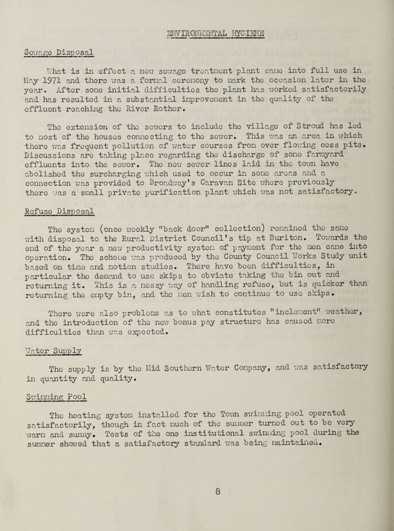 ENV IRONivHNTAL HYG-IENE Sown go Disposal T/hat is in effect a new sen age treatment plant came into full use iii May 1971 and there 7/as a formal ceremony to mark the occasion later in the year. After some initial difficulties the plant has worked satisfactorily and has resulted in a substantial improvement in the quality of the effluent reaching the River Rothcr. The extension of the sowers to include the village of Stroud has led to most of the houses connecting to the sewer. This was an area in which there was frequent pollution of water courses from over flowing cess pits. Discussions are taking place regarding the discharge of some farmyard effluents into the sewer. The new sewer lines laid in the total have abolished the surcharging which used to occur in some areas and a connection was provided to Broadway*s Caravan Site where previously there was a small private purification plant which was not satisfactory. Refuse Disposal The system (once weekly back door collection) remained the same with disposal to the Rural District Council's tip at Buriton. Towards the end of the year a new productivity system of payment for the men came into operation. The scheme was produced by the County Council dorks Study unit based on time and motion studies. There have been difficulties, in particular the demand to use skips to obviate taking the bin out and returning it. This is a messy way of handling refuse, but is quicker than returning the empty bin, and the men wish to continue to use skips. There 77ere also problems ns to v/hat constitutes inclement v/eather, and the introduction of the new bonus pay structure has caused more difficulties than was expected. T/ater Supply The supply is by the Mid Southern Water Company, and was satisfactory in quantity and quality. Sr/imming Pool The heating system installed for the Tov/n swimming pool operated satisfactorily, though in fact much of the summer turned out to be very v/arm and sunny. Tests of the one institutional swimming pool during the summer showed that a satisfactory standard was being maintained.