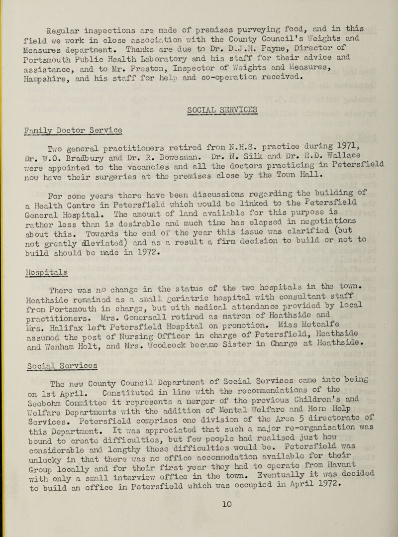 Regular inspections are made of premises purveying food, and in this field we work in close association with the County Council’s heights and Measures department. Thanks are due to Dr. D.J.Ho Payne, Director of Portsmouth Public Health Laboratory and his staff for their advice and assistance, and to Mr. Preston, Inspector of Y/eights and Measures, Hampshire, and his staff for help and co-operation received. SOCIAL SERVICES Family Doctor Service Two general practitioners retired from N.H.S. practice during 1971? Dr. W.0. Bradbury and Dr. R. Bowesman. Dr. N. Silk and Dr. -^«D. Vfallace were appointed to the vacancies and all the doctors practicing in Petersfield now have their surgeries at tho premises close by the Town Hall. For some years there have been discussions regarding tne building of a Health Centre in Petersfield which would be linked to the Petersfield G-eneral Hospital. The amount of land available for this purpose is. rather less than is desirable and much time has elapsed in negotiations about this. Towards the end of the year this issue.was clarified (but not greatly dleviatod) and as a result a firm decision to build or not to build should be made in 1972. Hospitals There was n-o change in the status of the two hospitals in the town. Heathside remained as a small geriatric hospital with consultant staff from Portsmouth in charge, but with medical attendance provided by local practitioners. Mrs. G-omersall retired as matron of Heathside and Mrs. Halifax left Petersfield Hospital on promotion. Miss Metcalfe assumed the post of Nursing Officer in charge of Petersfield Heathside and Y/enham Holt, and Mrs. Woodcock became Sister in Charge at Heathside. Social Services The new County Council Department of Social Services came into being- on 1st April. Constituted in line with the recommendations of the Seobohm Committee it represents a merger of the previous Children s and Welfare Deportments with the addition of Mental Welfare and Horn Help Services. Petersfield comprises one division of the Area 5 directorate o this Department. It was appreciated that such a major re-organisation was bound to create difficulties, but few people had realised just how considerable and lengthy these difficulties would be.. Petersfielu was unlucky in that there was no office accommodation available xor their Group locally and for their first year they had to operate from Havan with only a small interview office in the town. Eventually it was decided to build an office in Petersfield which was occupied in April 19/2.