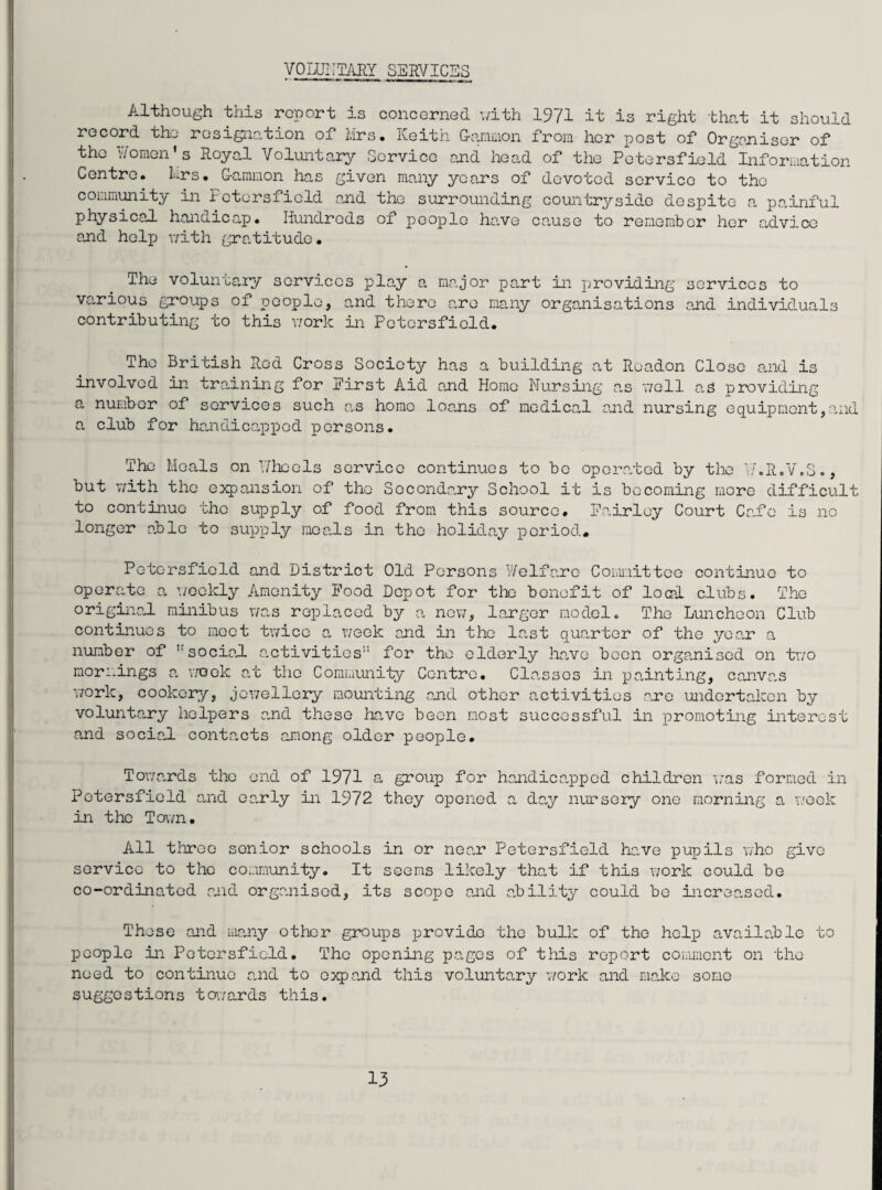 VOLUNTARY SERVICES Although this report is concerned with 1971 it is right that it should record the resignation of Mrs. Keith Gammon from her post of Organiser of the Women's Royal Voluntary Service and head of the Petersfield Information Centro. Mrs. Gammon has given many years of devoted service to the community in Petersfield and the surrounding countryside despite a painful physical handicap. Hundreds of people have cause to remember her advice and help v/ith gratitude. The voluntary services play a major part in providing services to various groups of people, and there are many organisations and individuals contributing to this work in Petersfield. The British Red Cross Society has a building at Readon Close and is involved in training for Eirst Aid ond Home Nursing as well as providing a number of services such as homo loans of medical and nursing equipment,and a club for handicapped persons. The Meals on Wheels service continues to be operated by the W.R.V.S., but with the expansion of the Secondary School it is becoming more difficult to continue the supply of food from this source. Fairley Court Ca.fe is no longer able to supply meads in the holiday period. Petersfield and District Old Persons Welfare Committee continue to operate a weekly Amenity Food Depot for the benefit of load clubs. The original minibus was replaced by a new, larger model. The Luncheon Club continues to meet twice a week and in the last quarter of the year a number of ''sociad activities11 for the elderly have been organised on two mornings a week at the Community Centre. Classes in painting, can van work, cookery, jewellery mounting and other activities are undertaken by voluntary helpers and these hare been most successful in promoting interest and social contacts among older people. Towards the end of 1971 a group for handicapped children was formed in Petersfield and early in 1972 they opened a day nursery one morning a week in the Town. All three senior schools in or near Petersfield have pupils who give service to the community. It seems likely that if this work could be co-ordinated and organised, its scope and ability could be increased. These and many other groups provide the bulk of the help available to people in Petersfield. The opening pages of this report comment on the need to continue and to expand this voluntary work and make some suggestions towards this.
