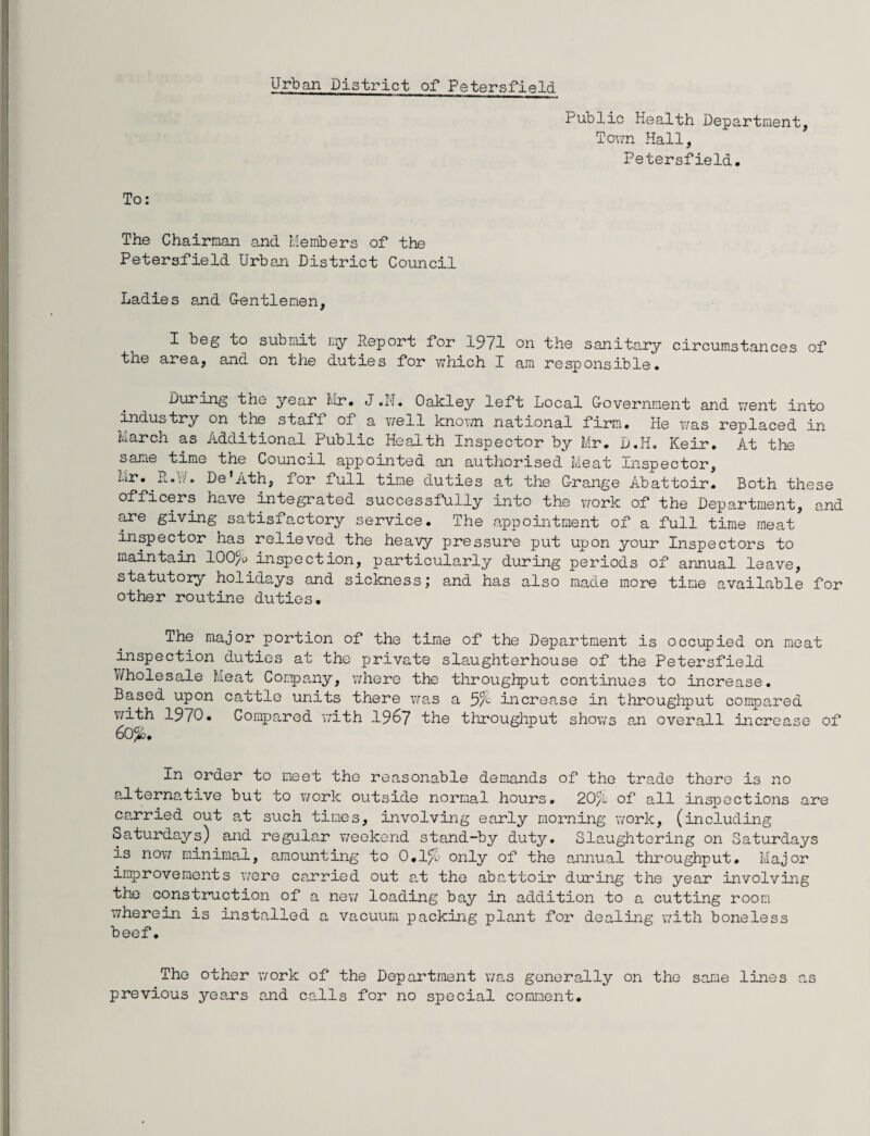 Urban District of Petersfield Public Health Department, Town Hall, Petersfield. To: The Chairman and Members of the Petersfield Urban District Council Ladies and Gentlemen, I beg to submit my Report for 1971 on the sanitary circumstances of the area, and on the duties for which I am responsible. During the year Mr. J .N. Oakley left Local Government and went into industry on the staff of a well known national firm. He was replaced in March as Additional Public Health Inspector by Mr. D.Ii. Keir. At the same time the Council appointed an authorised Meat Inspector, Mr. L.\!. De’Ath, lor full tine duties at the Grange Abattoir. Both these officers have integrated successfully into the work of the Department, and are giving satisfactory service. The appointment of a full time meat inspector has relieved the heavy pressure put upon your Inspectors to maintain 100% inspection, particularly during periods of annual leave, statutory holidays and sickness; and has also made more time available for other routine duties. The major portion of the time of the Department is occupied on meat inspection duties at the private slaughterhouse of the Petersfield Wholesale Meat Company, where the throughput continues to increase. Based upon cattle units there was a 3% increase in throughput compared with 1970. Compared with 1967 the throughput shows an overall increase of 6o%. In order to meet the reasonable demands of the trade there is no alternative but to work outside normal hours. 20% of all inspections are carried out at such times, involving early morning work, (including Saturdays) and regular weekend stand-by duty. Slaughtering on Saturdays is now minimal, amounting to 0.1% only of the annual throughput. Major improvements were carried out at the abattoir during the year involving the construction of a new loading bay in addition to a cutting room wherein is installed a vacuum packing plant for dealing with boneless beef. The other work of the Department was generally on the same lines as previous years and calls for no special comment.