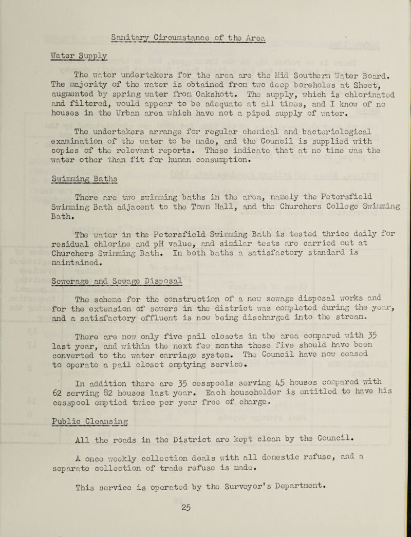 Water Supply- Sanitary Circumstance of the Area The water undertakers for the area are the Mid Southern Water Board. The majority of the water is obtained from two deep boreholes at Sheet, augmented by spring water from Oakshott. The supply, which is chlorinated and filtered, would appear to be adequate at all times, and I know of no houses in the Urban area which have not a piped supply of water. The undertakers arrange for regular chemical and bacteriological examination of the water to be made, and the Council is supplied with copies of the relevant reports. These indicate that at no time was the water other than fit for human consumption. Swimming Baths There are two swimming baths in the area, namely the Petcrsfield Swimming Bath adjacent to the Town Hall, and the Churchers College Swimming Bath. The water in the Petcrsfield Swimming Bath is tested thrice daily for residual chlorine and pH value, and similar tests are carried out at Churchers Swimming Bath. In both baths a satisfactory standard is maintained. Sewerage and Sewage Disposal The scheme for the construction of a new sewage disposal works and for the extension of sewers in the district was completed during the yean, and a satisfactory effluent is nov; being discha.rgcd into the stream. There a,re now only five pail closets in the area compared with 35 last year, and within the next few. months these five should have been converted to the water carriage system. The Council have now ceased to operate a, pail closet e imp tying service. In addition there are 35 cesspools serving 45 houses compared with 62 serving 82 houses last year. Each householder is entitled to have his cesspool emptied tv/ice per year free of charge. Public Cleansing All the roa.ds in the District are kept clean by the Council. A once weekly collection deals with all domestic refuse, and a sepa.ra.to collection of tra.de refuse is made. This service is opera.tcd by the Surveyor's Depantment.