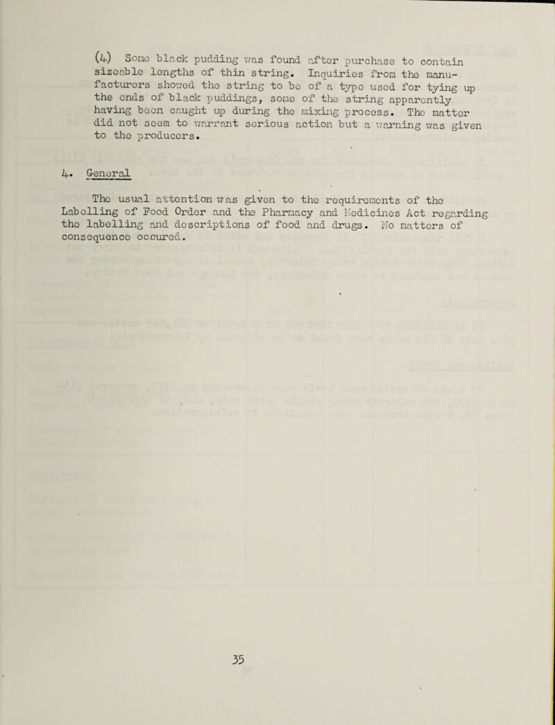 (4) Some black pudding was found after purchase to contain sizeable lengths of thin string. Inquiries from the manu¬ facturers showed the string to be of a type used for tying up the ends of black puddings, some of the string apparently having been caught up during the mixing process. The matter did not seem to warrant serious action but a warning was given to the producers. 4* General The usual attention was given to the requirements of the Labelling of Pood Order and the Pharmacy and Medicines Act regarding the labelling and descriptions of food and drugs. No matters of consequence oenured.