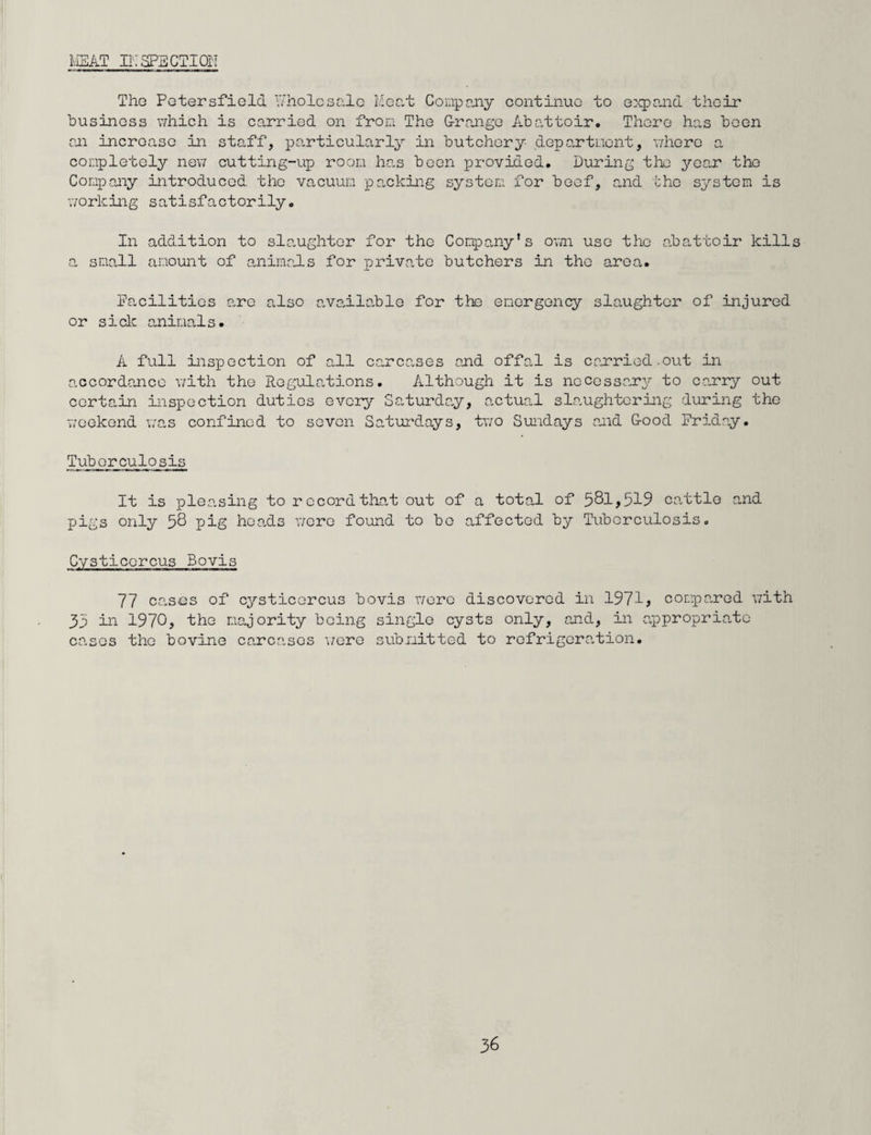 MEAT INSPECTION The Pctersfield Wholesale Meat Company continue to expand their business which is carried on from The Grange Abattoir, There has been an increase in staff, particularly in butchery department, where a completely new cutting-up room has been provided. During the year the Company introduced the vacuum packing system for beef, and the system is working satisfactorily. In addition to slaughter for the Company's own use the abattoir kills a small amount of animals for private butchers in the area. facilities are also available for the emergency slaughter of injured or sick animals. A full inspection of all carcases and offal is carried.out in accordance with the Regulations. Although it is necessary to carry out certain inspection duties every Saturday, actual slaughtering during the weekend was confined to seven Saturdays, two Sundays and G-ood Friday. Tuberculosis It is pleasing to record that out of a total of 581,519 cattle and pigs only 58 pig heads were found to bo affected by Tuberculosis, Cysticcrcus Bovis 77 cases of cysticcrcus bovis were discovered in 197-1, compared with 35 in 1970, the majority being single cysts only, and, in appropriate cases the bovine carcases were submitted to refrigeration.